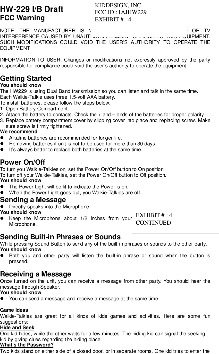 HW-229 I/B DraftFCC WarningNOTE: THE MANUFACTURER IS NOT RESPONSIBLE FOR ANY RADIO OR TVINTERFERENCE CAUSED BY UNAUTHORIZED MODIFICATIONS TO THIS EQUIPMENT.SUCH MODIFICATIONS COULD VOID THE USER’S AUTHORITY TO OPERATE THEEQUIPMENT.INFORMATION TO USER: Changes or modifications not expressly approved by the partyresponsible for compliance could void the user’s authority to operate the equipment.Getting StartedYou should knowThe HW229 is using Dual Band transmission so you can listen and talk in the same time.Each Walkie-Talkie uses three 1.5-volt AAA battery.To install batteries, please follow the steps below.1. Open Battery Compartment.2. Attach the battery to contacts. Check the + and – ends of the batteries for proper polarity.3. Replace battery compartment cover by slipping cover into place and replacing screw. Makesure screw is firmly tightened.We recommend!  Alkaline batteries are recommended for longer life.!  Removing batteries if unit is not to be used for more than 30 days.!  It’s always better to replace both batteries at the same time.Power On/OffTo turn you Walkie-Talkies on, set the Power On/Off button to On position.To turn off your Walkie-Talkies, set the Power On/Off button to Off position.You should know!  The Power Light will be lit to indicate the Power is on.!  When the Power Light goes out, you Walkie-Talkies are off.Sending a Message!  Directly speaks into the Microphone.You should know!  Keep the Microphone about 1/2 inches from your mouth while speaking into theMicrophone.Sending Built-in Phrases or SoundsWhile pressing Sound Button to send any of the built-in phrases or sounds to the other party.You should know!  Both you and other party will listen the built-in phrase or sound when the button ispressed.Receiving a MessageOnce turned on the unit, you can receive a message from other party. You should hear themessage through Speaker.You should know!  You can send a message and receive a message at the same time.Game IdeasWalkie-Talkies are great for all kinds of kids games and activities. Here are some funsuggestions:Hide and SeekOne kid hides, while the other waits for a few minutes. The hiding kid can signal the seekingkid by giving clues regarding the hiding place.What’s the Password?Two kids stand on either side of a closed door, or in separate rooms. One kid tries to enter theKIDDESIGN, INC.FCC ID : IAJHW229EXHIBIT # : 4EXHIBIT # : 4CONTINUED