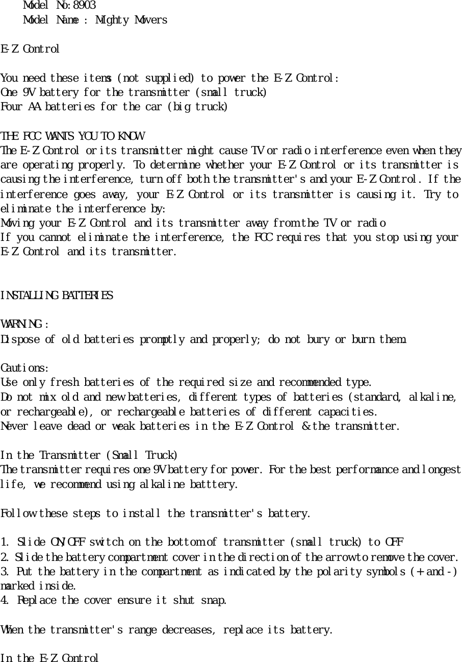 Ｍｏｄｅｌ　Ｎｏ：８９０３　Ｍｏｄｅｌ　Ｎａｍｅ　：　Ｍｉｇｈｔｙ　Ｍｏｖｅｒｓ　　　Ｅ－Ｚ　Ｃｏｎｔｒｏｌ　　Ｙｏｕ　ｎｅｅｄ　ｔｈｅｓｅ　ｉｔｅｍｓ　（ｎｏｔ　ｓｕｐｐｌｉｅｄ）　ｔｏ　ｐｏｗｅｒ　ｔｈｅ　Ｅ－Ｚ　Ｃｏｎｔｒｏｌ：　　Ｏｎｅ　９Ｖ　ｂａｔｔｅｒｙ　ｆｏｒ　ｔｈｅ　ｔｒａｎｓｍｉｔｔｅｒ　（ｓｍａｌｌ　ｔｒｕｃｋ）　Ｆｏｕｒ　ＡＡ　ｂａｔｔｅｒｉｅｓ　ｆｏｒ　ｔｈｅ　ｃａｒ　（ｂｉｇ　ｔｒｕｃｋ）　　ＴＨＥ　ＦＣＣ　ＷＡＮＴＳ　ＹＯＵ　ＴＯ　ＫＮＯＷ　Ｔｈｅ　Ｅ－Ｚ　Ｃｏｎｔｒｏｌ　ｏｒ　ｉｔｓ　ｔｒａｎｓｍｉｔｔｅｒ　ｍｉｇｈｔ　ｃａｕｓｅ　ＴＶ　ｏｒ　ｒａｄｉｏ　ｉｎｔｅｒｆｅｒｅｎｃｅ　ｅｖｅｎ　ｗｈｅｎ　ｔｈｅｙ　ａｒｅ　ｏｐｅｒａｔｉｎｇ　ｐｒｏｐｅｒｌｙ．　Ｔｏ　ｄｅｔｅｒｍｉｎｅ　ｗｈｅｔｈｅｒ　ｙｏｕｒ　Ｅ－Ｚ　Ｃｏｎｔｒｏｌ　ｏｒ　ｉｔｓ　ｔｒａｎｓｍｉｔｔｅｒ　ｉｓ　ｃａｕｓｉｎｇ　ｔｈｅ　ｉｎｔｅｒｆｅｒｅｎｃｅ，　ｔｕｒｎ　ｏｆｆ　ｂｏｔｈ　ｔｈｅ　ｔｒａｎｓｍｉｔｔｅｒ＇ｓ　ａｎｄ　ｙｏｕｒ　Ｅ－Ｚ　Ｃｏｎｔｒｏｌ．　Ｉｆ　ｔｈｅ　ｉｎｔｅｒｆｅｒｅｎｃｅ　ｇｏｅｓ　ａｗａｙ，　ｙｏｕｒ　Ｅ－Ｚ　Ｃｏｎｔｒｏｌ　ｏｒ　ｉｔｓ　ｔｒａｎｓｍｉｔｔｅｒ　ｉｓ　ｃａｕｓｉｎｇ　ｉｔ．　Ｔｒｙ　ｔｏ　ｅｌｉｍｉｎａｔｅ　ｔｈｅ　ｉｎｔｅｒｆｅｒｅｎｃｅ　ｂｙ：　Ｍｏｖｉｎｇ　ｙｏｕｒ　Ｅ－Ｚ　Ｃｏｎｔｒｏｌ　ａｎｄ　ｉｔｓ　ｔｒａｎｓｍｉｔｔｅｒ　ａｗａｙ　ｆｒｏｍ　ｔｈｅ　ＴＶ　ｏｒ　ｒａｄｉｏ　Ｉｆ　ｙｏｕ　ｃａｎｎｏｔ　ｅｌｉｍｉｎａｔｅ　ｔｈｅ　ｉｎｔｅｒｆｅｒｅｎｃｅ，　ｔｈｅ　ＦＣＣ　ｒｅｑｕｉｒｅｓ　ｔｈａｔ　ｙｏｕ　ｓｔｏｐ　ｕｓｉｎｇ　ｙｏｕｒ　Ｅ－Ｚ　Ｃｏｎｔｒｏｌ　ａｎｄ　ｉｔｓ　ｔｒａｎｓｍｉｔｔｅｒ．　　　　ＩＮＳＴＡＬＬＩＮＧ　ＢＡＴＴＥＲＩＥＳ　　ＷＡＲＮＩＮＧ　：　　Ｄｉｓｐｏｓｅ　ｏｆ　ｏｌｄ　ｂａｔｔｅｒｉｅｓ　ｐｒｏｍｐｔｌｙ　ａｎｄ　ｐｒｏｐｅｒｌｙ；　ｄｏ　ｎｏｔ　ｂｕｒｙ　ｏｒ　ｂｕｒｎ　ｔｈｅｍ．　　Ｃａｕｔｉｏｎｓ：　Ｕｓｅ　ｏｎｌｙ　ｆｒｅｓｈ　ｂａｔｔｅｒｉｅｓ　ｏｆ　ｔｈｅ　ｒｅｑｕｉｒｅｄ　ｓｉｚｅ　ａｎｄ　ｒｅｃｏｍｍｅｎｄｅｄ　ｔｙｐｅ．　Ｄｏ　ｎｏｔ　ｍｉｘ　ｏｌｄ　ａｎｄ　ｎｅｗ　ｂａｔｔｅｒｉｅｓ，　ｄｉｆｆｅｒｅｎｔ　ｔｙｐｅｓ　ｏｆ　ｂａｔｔｅｒｉｅｓ　（ｓｔａｎｄａｒｄ，　ａｌｋａｌｉｎｅ，　ｏｒ　ｒｅｃｈａｒｇｅａｂｌｅ），　ｏｒ　ｒｅｃｈａｒｇｅａｂｌｅ　ｂａｔｔｅｒｉｅｓ　ｏｆ　ｄｉｆｆｅｒｅｎｔ　ｃａｐａｃｉｔｉｅｓ．　Ｎｅｖｅｒ　ｌｅａｖｅ　ｄｅａｄ　ｏｒ　ｗｅａｋ　ｂａｔｔｅｒｉｅｓ　ｉｎ　ｔｈｅ　Ｅ－Ｚ　Ｃｏｎｔｒｏｌ　＆　ｔｈｅ　ｔｒａｎｓｍｉｔｔｅｒ．　　 　Ｉｎ　ｔｈｅ　Ｔｒａｎｓｍｉｔｔｅｒ　（Ｓｍａｌｌ　Ｔｒｕｃｋ）　Ｔｈｅ　ｔｒａｎｓｍｉｔｔｅｒ　ｒｅｑｕｉｒｅｓ　ｏｎｅ　９Ｖ　ｂａｔｔｅｒｙ　ｆｏｒ　ｐｏｗｅｒ．　Ｆｏｒ　ｔｈｅ　ｂｅｓｔ　ｐｅｒｆｏｒｍａｎｃｅ　ａｎｄ　ｌｏｎｇｅｓｔ　ｌｉｆｅ，　ｗｅ　ｒｅｃｏｍｍｅｎｄ　ｕｓｉｎｇ　ａｌｋａｌｉｎｅ　ｂａｔｔｔｅｒｙ．　　Ｆｏｌｌｏｗ　ｔｈｅｓｅ　ｓｔｅｐｓ　ｔｏ　ｉｎｓｔａｌｌ　ｔｈｅ　ｔｒａｎｓｍｉｔｔｅｒ＇ｓ　ｂａｔｔｅｒｙ．　　１．　Ｓｌｉｄｅ　ＯＮ／ＯＦＦ　ｓｗｉｔｃｈ　ｏｎ　ｔｈｅ　ｂｏｔｔｏｍ　ｏｆ　ｔｒａｎｓｍｉｔｔｅｒ　（ｓｍａｌｌ　ｔｒｕｃｋ）　ｔｏ　ＯＦＦ　２．　Ｓｌｉｄｅ　ｔｈｅ　ｂａｔｔｅｒｙ　ｃｏｍｐａｒｔｍｅｎｔ　ｃｏｖｅｒ　ｉｎ　ｔｈｅ　ｄｉｒｅｃｔｉｏｎ　ｏｆ　ｔｈｅ　ａｒｒｏｗ　ｔｏ　ｒｅｍｏｖｅ　ｔｈｅ　ｃｏｖｅｒ．　　３．　Ｐｕｔ　ｔｈｅ　ｂａｔｔｅｒｙ　ｉｎ　ｔｈｅ　ｃｏｍｐａｒｔｍｅｎｔ　ａｓ　ｉｎｄｉｃａｔｅｄ　ｂｙ　ｔｈｅ　ｐｏｌａｒｉｔｙ　ｓｙｍｂｏｌｓ　（＋　ａｎｄ　－）　ｍａｒｋｅｄ　ｉｎｓｉｄｅ．　４．　Ｒｅｐｌａｃｅ　ｔｈｅ　ｃｏｖｅｒ　ｅｎｓｕｒｅ　ｉｔ　ｓｈｕｔ　ｓｎａｐ．　　Ｗｈｅｎ　ｔｈｅ　ｔｒａｎｓｍｉｔｔｅｒ＇ｓ　ｒａｎｇｅ　ｄｅｃｒｅａｓｅｓ，　ｒｅｐｌａｃｅ　ｉｔｓ　ｂａｔｔｅｒｙ．　　Ｉｎ　ｔｈｅ　Ｅ－Ｚ　Ｃｏｎｔｒｏｌ　　　