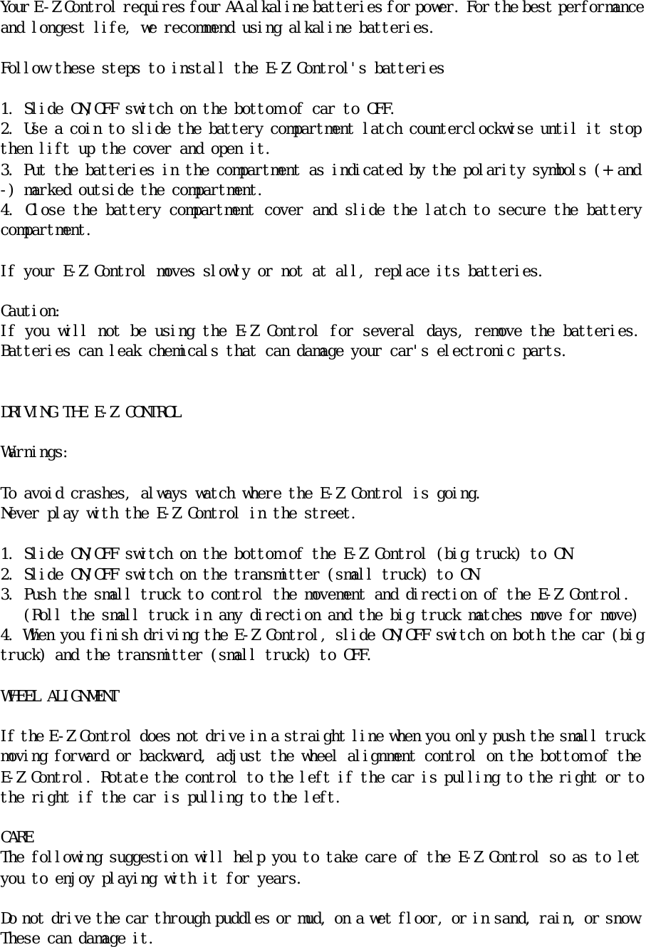 Ｙｏｕｒ　Ｅ －Ｚ　Ｃｏｎｔｒｏｌ　ｒｅｑｕｉｒｅｓ　ｆｏｕｒ　ＡＡ　ａｌｋａｌｉｎｅ　ｂａｔｔｅｒｉｅｓ　ｆｏｒ　ｐｏｗｅｒ．　Ｆｏｒ　ｔｈｅ　ｂｅｓｔ　ｐｅｒｆｏｒｍａｎｃｅ　ａｎｄ　ｌｏｎｇｅｓｔ　ｌｉｆｅ，　ｗｅ　ｒｅｃｏｍｍｅｎｄ　ｕｓｉｎｇ　ａｌｋａｌｉｎｅ　ｂａｔｔｅｒｉｅｓ．　　　Ｆｏｌｌｏｗ　ｔｈｅｓｅ　ｓｔｅｐｓ　ｔｏ　ｉｎｓｔａｌｌ　ｔｈｅ　Ｅ－Ｚ　Ｃｏｎｔｒｏｌ＇ｓ　ｂａｔｔｅｒｉｅｓ　　１．　Ｓｌｉｄｅ　ＯＮ／ＯＦＦ　ｓｗｉｔｃｈ　ｏｎ　ｔｈｅ　ｂｏｔｔｏｍ　ｏｆ　ｃａｒ　ｔｏ　ＯＦＦ．　２．　Ｕｓｅ　ａ　ｃｏｉｎ　ｔｏ　ｓｌｉｄｅ　ｔｈｅ　ｂａｔｔｅｒｙ　ｃｏｍｐａｒｔｍｅｎｔ　ｌａｔｃｈ　ｃｏｕｎｔｅｒｃｌｏｃｋｗｉｓｅ　ｕｎｔｉｌ　ｉｔ　ｓｔｏｐ　ｔｈｅｎ　ｌｉｆｔ　ｕｐ　ｔｈｅ　ｃｏｖｅｒ　ａｎｄ　ｏｐｅｎ　ｉｔ．　３．　Ｐｕｔ　ｔｈｅ　ｂａｔｔｅｒｉｅｓ　ｉｎ　ｔｈｅ　ｃｏｍｐａｒｔｍｅｎｔ　ａｓ　ｉｎｄｉｃａｔｅｄ　ｂｙ　ｔｈｅ　ｐｏｌａｒｉｔｙ　ｓｙｍｂｏｌｓ　（＋　ａｎｄ　－）　ｍａｒｋｅｄ　ｏｕｔｓｉｄｅ　ｔｈｅ　ｃｏｍｐａｒｔｍｅｎｔ．　４．　Ｃｌｏｓｅ　ｔｈｅ　ｂａｔｔｅｒｙ　ｃｏｍｐａｒｔｍｅｎｔ　ｃｏｖｅｒ　ａｎｄ　ｓｌｉｄｅ　ｔｈｅ　ｌａｔｃｈ　ｔｏ　ｓｅｃｕｒｅ　ｔｈｅ　ｂａｔｔｅｒｙ　ｃｏｍｐａｒｔｍｅｎｔ．　　　Ｉｆ　ｙｏｕｒ　Ｅ－Ｚ　Ｃｏｎｔｒｏｌ　ｍｏｖｅｓ　ｓｌｏｗｌｙ　ｏｒ　ｎｏｔ　ａｔ　ａｌｌ，　ｒｅｐｌａｃｅ　ｉｔｓ　ｂａｔｔｅｒｉｅｓ．　　Ｃａｕｔｉｏｎ：　　Ｉｆ　ｙｏｕ　ｗｉｌｌ　ｎｏｔ　ｂｅ　ｕｓｉｎｇ　ｔｈｅ　Ｅ－Ｚ　Ｃｏｎｔｒｏｌ　ｆｏｒ　ｓｅｖｅｒａｌ　ｄａｙｓ，　ｒｅｍｏｖｅ　ｔｈｅ　ｂａｔｔｅｒｉｅｓ．　Ｂａｔｔｅｒｉｅｓ　ｃａｎ　ｌｅａｋ　ｃｈｅｍｉｃａｌｓ　ｔｈａｔ　ｃａｎ　ｄａｍａｇｅ　ｙｏｕｒ　ｃａｒ＇ｓ　ｅｌｅｃｔｒｏｎｉｃ　ｐａｒｔｓ．　　　　ＤＲＩＶＩＮＧ　ＴＨＥ　Ｅ－Ｚ　ＣＯＮＴＲＯＬ　　　Ｗａｒｎｉｎｇｓ：　　　Ｔｏ　ａｖｏｉｄ　ｃｒａｓｈｅｓ，　ａｌｗａｙｓ　ｗａｔｃｈ　ｗｈｅｒｅ　ｔｈｅ　Ｅ－Ｚ　Ｃｏｎｔｒｏｌ　ｉｓ　ｇｏｉｎｇ．　Ｎｅｖｅｒ　ｐｌａｙ　ｗｉｔｈ　ｔｈｅ　Ｅ－Ｚ　Ｃｏｎｔｒｏｌ　ｉｎ　ｔｈｅ　ｓｔｒｅｅｔ．　　１．　Ｓｌｉｄｅ　ＯＮ／ＯＦＦ　ｓｗｉｔｃｈ　ｏｎ　ｔｈｅ　ｂｏｔｔｏｍ　ｏｆ　ｔｈｅ　Ｅ－Ｚ　Ｃｏｎｔｒｏｌ　（ｂｉｇ　ｔｒｕｃｋ）　ｔｏ　ＯＮ．　　２．　Ｓｌｉｄｅ　ＯＮ／ＯＦＦ　ｓｗｉｔｃｈ　ｏｎ　ｔｈｅ　ｔｒａｎｓｍｉｔｔｅｒ　（ｓｍａｌｌ　ｔｒｕｃｋ）　ｔｏ　ＯＮ．　　３．　Ｐｕｓｈ　ｔｈｅ　ｓｍａｌｌ　ｔｒｕｃｋ　ｔｏ　ｃｏｎｔｒｏｌ　ｔｈｅ　ｍｏｖｅｍｅｎｔ　ａｎｄ　ｄｉｒｅｃｔｉｏｎ　ｏｆ　ｔｈｅ　Ｅ－Ｚ　Ｃｏｎｔｒｏｌ．　　　　（Ｒｏｌｌ　ｔｈｅ　ｓｍａｌｌ　ｔｒｕｃｋ　ｉｎ　ａｎｙ　ｄｉｒｅｃｔｉｏｎ　ａｎｄ　ｔｈｅ　ｂｉｇ　ｔｒｕｃｋ　ｍａｔｃｈｅｓ　ｍｏｖｅ　ｆｏｒ　ｍｏｖｅ）　４．　Ｗｈｅｎ　ｙｏｕ　ｆｉｎｉｓｈ　ｄｒｉｖｉｎｇ　ｔｈｅ　Ｅ－Ｚ　Ｃｏｎｔｒｏｌ，　ｓｌｉｄｅ　ＯＮ／ＯＦＦ　ｓｗｉｔｃｈ　ｏｎ　ｂｏｔｈ　ｔｈｅ　ｃａｒ　（ｂｉｇ　ｔｒｕｃｋ）　ａｎｄ　ｔｈｅ　ｔｒａｎｓｍｉｔｔｅｒ　（ｓｍａｌｌ　ｔｒｕｃｋ）　ｔｏ　ＯＦＦ．　　　ＷＨＥＥＬ　ＡＬＩＧＮＭＥＮＴ　　Ｉｆ　ｔｈｅ　Ｅ－Ｚ　Ｃｏｎｔｒｏｌ　ｄｏｅｓ　ｎｏｔ　ｄｒｉｖｅ　ｉｎ　ａ　ｓｔｒａｉｇｈｔ　ｌｉｎｅ　ｗｈｅｎ　ｙｏｕ　ｏｎｌｙ　ｐｕｓｈ　ｔｈｅ　ｓｍａｌｌ　ｔｒｕｃｋ　ｍｏｖｉｎｇ　ｆｏｒｗａｒｄ　ｏｒ　ｂａｃｋｗａｒｄ，　ａｄｊｕｓｔ　ｔｈｅ　ｗｈｅｅｌ　ａｌｉｇｎｍｅｎｔ　ｃｏｎｔｒｏｌ　ｏｎ　ｔｈｅ　ｂｏｔｔｏｍ　ｏｆ　ｔｈｅ　Ｅ－Ｚ　Ｃｏｎｔｒｏｌ．　Ｒｏｔａｔｅ　ｔｈｅ　ｃｏｎｔｒｏｌ　ｔｏ　ｔｈｅ　ｌｅｆｔ　ｉｆ　ｔｈｅ　ｃａｒ　ｉｓ　ｐｕｌｌｉｎｇ　ｔｏ　ｔｈｅ　ｒｉｇｈｔ　ｏｒ　ｔｏ　ｔｈｅ　ｒｉｇｈｔ　ｉｆ　ｔｈｅ　ｃａｒ　ｉｓ　ｐｕｌｌｉｎｇ　ｔｏ　ｔｈｅ　ｌｅｆｔ．　　ＣＡＲＥ　Ｔｈｅ　ｆｏｌｌｏｗｉｎｇ　ｓｕｇｇｅｓｔｉｏｎ　ｗｉｌｌ　ｈｅｌｐ　ｙｏｕ　ｔｏ　ｔａｋｅ　ｃａｒｅ　ｏｆ　ｔｈｅ　Ｅ－Ｚ　Ｃｏｎｔｒｏｌ　ｓｏ　ａｓ　ｔｏ　ｌｅｔ　ｙｏｕ　ｔｏ　ｅｎｊｏｙ　ｐｌａｙｉｎｇ　ｗｉｔｈ　ｉｔ　ｆｏｒ　ｙｅａｒｓ．　　Ｄｏ　ｎｏｔ　ｄｒｉｖｅ　ｔｈｅ　ｃａｒ　ｔｈｒｏｕｇｈ　ｐｕｄｄｌｅｓ　ｏｒ　ｍｕｄ，　ｏｎ　ａ　ｗｅｔ　ｆｌｏｏｒ，　ｏｒ　ｉｎ　ｓａｎｄ，　ｒａｉｎ，　ｏｒ　ｓｎｏｗ．　Ｔｈｅｓｅ　ｃａｎ　ｄａｍａｇｅ　ｉｔ．　