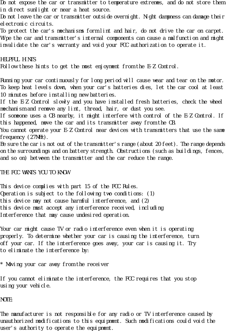 Ｄｏ　ｎｏｔ　ｅｘｐｏｓｅ　ｔｈｅ　ｃａｒ　ｏｒ　ｔｒａｎｓｍｉｔｔｅｒ　ｔｏ　ｔｅｍｐｅｒａｔｕｒｅ　ｅｘｔｒｅｍｅｓ，　ａｎｄ　ｄｏ　ｎｏｔ　ｓｔｏｒｅ　ｔｈｅｍ　ｉｎ　ｄｉｒｅｃｔ　ｓｕｎｌｉｇｈｔ　ｏｒ　ｎｅａｒ　ａ　ｈｅａｔ　ｓｏｕｒｃｅ．　Ｄｏ　ｎｏｔ　ｌｅａｖｅ　ｔｈｅ　ｃａｒ　ｏｒ　ｔｒａｎｓｍｉｔｔｅｒ　ｏｕｔｓｉｄｅ　ｏｖｅｒｎｉｇｈｔ．　Ｎｉｇｈｔ　ｄａｍｐｎｅｓｓ　ｃａｎ　ｄａｍａｇｅ　ｔｈｅｉｒ　ｅｌｅｃｔｒｏｎｉｃ　ｃｉｒｃｕｉｔｓ．　Ｔｏ　ｐｒｏｔｅｃｔ　ｔｈｅ　ｃａｒ＇ｓ　ｍｅｃｈａｎｉｓｍｓ　ｆｏｒｍ　ｌｉｎｔ　ａｎｄ　ｈａｉｒ，　ｄｏ　ｎｏｔ　ｄｒｉｖｅ　ｔｈｅ　ｃａｒ　ｏｎ　ｃａｒｐｅｔ．　Ｗｉｐｅ　ｔｈｅ　ｃａｒ　ａｎｄ　ｔｒａｎｓｍｉｔｔｅｒ＇ｓ　ｉｎｔｅｒｎａｌ　ｃｏｍｐｏｎｅｎｔｓ　ｃａｎ　ｃａｕｓｅ　ａ　ｍａｌｆｕｎｃｔｉｏｎ　ａｎｄ　ｍｉｇｈｔ　ｉｎｖａｌｉｄａｔｅ　ｔｈｅ　ｃａｒ＇ｓ　ｗａｒｒａｎｔｙ　ａｎｄ　ｖｏｉｄ　ｙｏｕｒ　ＦＣＣ　ａｕｔｈｏｒｉｚａｔｉｏｎ　ｔｏ　ｏｐｅｒａｔｅ　ｉｔ．　　　ＨＥＬＰＦＵＬ　ＨＩＮＴＳ　Ｆｏｌｌｏｗ　ｔｈｅｓｅ　ｈｉｎｔｓ　ｔｏ　ｇｅｔ　ｔｈｅ　ｍｏｓｔ　ｅｎｊｏｙｍｅｎｔ　ｆｒｏｍ　ｔｈｅ　Ｅ－Ｚ　Ｃｏｎｔｒｏｌ．　　Ｒｕｎｎｉｎｇ　ｙｏｕｒ　ｃａｒ　ｃｏｎｔｉｎｕｏｕｓｌｙ　ｆｏｒ　ｌｏｎｇ　ｐｅｒｉｏｄ　ｗｉｌｌ　ｃａｕｓｅ　ｗｅａｒ　ａｎｄ　ｔｅａｒ　ｏｎ　ｔｈｅ　ｍｏｔｏｒ．　Ｔｏ　ｋｅｅｐ　ｈｅａｔ　ｌｅｖｅｌｓ　ｄｏｗｎ，　ｗｈｅｎ　ｙｏｕｒ　ｃａｒ＇ｓ　ｂａｔｔｅｒｉｅｓ　ｄｉｅｓ，　ｌｅｔ　ｔｈｅ　ｃａｒ　ｃｏｏｌ　ａｔ　ｌｅａｓｔ　１０　ｍｉｎｕｔｅｓ　ｂｅｆｏｒｅ　ｉｎｓｔａｌｌｉｎｇ　ｎｅｗ　ｂａｔｔｅｒｉｅｓ．　Ｉｆ　ｔｈｅ　Ｅ－Ｚ　Ｃｏｎｔｒｏｌ　ｓｌｏｗｌｙ　ａｎｄ　ｙｏｕ　ｈａｖｅ　ｉｎｓｔａｌｌｅｄ　ｆｒｅｓｈ　ｂａｔｔｅｒｉｅｓ，　ｃｈｅｃｋ　ｔｈｅ　ｗｈｅｅｌ　ｍｅｃｈａｎｉｓｍ　ａｎｄ　ｒｅｍｏｖｅ　ａｎｙ　ｌｉｎｔ，　ｔｈｒｅａｄ，　ｈａｉｒ，　ｏｒ　ｄｕｓｔ　ｙｏｕ　ｓｅｅ．　Ｉｆ　ｓｏｍｅｏｎｅ　ｕｓｅｓ　ａ　ＣＢ　ｎｅａｒｂｙ，　ｉｔ　ｍｉｇｈｔ　ｉｎｔｅｒｆｅｒｅ　ｗｉｔｈ　ｃｏｎｔｒｏｌ　ｏｆ　ｔｈｅ　Ｅ－Ｚ　Ｃｏｎｔｒｏｌ．　Ｉｆ　ｔｈｉｓ　ｈａｐｐｅｎｅｄ，　ｍｏｖｅ　ｔｈｅ　ｃａｒ　ａｎｄ　ｉｔｓ　ｔｒａｎｓｍｉｔｔｅｒ　ａｗａｙ　ｆｒｏｍ　ｔｈｅ　ＣＢ．　Ｙｏｕ　ｃａｎｎｏｔ　ｏｐｅｒａｔｅ　ｙｏｕｒ　Ｅ－Ｚ　Ｃｏｎｔｒｏｌ　ｎｅａｒ　ｄｅｖｉｃｅｓ　ｗｉｔｈ　ｔｒａｎｓｍｉｔｔｅｒｓ　ｔｈａｔ　ｕｓｅ　ｔｈｅ　ｓａｍｅ　ｆｒｅｑｕｅｎｃｙ　（２７ＭＨｚ）．　　Ｂｅ　ｓｕｒｅ　ｔｈｅ　ｃａｒ　ｉｓ　ｎｏｔ　ｏｕｔ　ｏｆ　ｔｈｅ　ｔｒａｎｓｍｉｔｔｅｒ＇ｓ　ｒａｎｇｅ　（ａｂｏｕｔ　２０　ｆｅｅｔ）．　Ｔｈｅ　ｒａｎｇｅ　ｄｅｐｅｎｄｓ　ｏｎ　ｔｈｅ　ｓｕｒｒｏｕｎｄｉｎｇｓ　ａｎｄ　ｏｎ　ｂａｔｔｅｒｙ　ｓｔｒｅｎｇｔｈ．　Ｏｂｓｔｒｕｃｔｉｏｎｓ　（ｓｕｃｈ　ａｓ　ｂｕｉｌｄｉｎｇｓ，　ｆｅｎｃｅｓ，　ａｎｄ　ｓｏ　ｏｎ）　ｂｅｔｗｅｅｎ　ｔｈｅ　ｔｒａｎｓｍｉｔｔｅｒ　ａｎｄ　ｔｈｅ　ｃａｒ　ｒｅｄｕｃｅ　ｔｈｅ　ｒａｎｇｅ．　　　　ＴＨＥ　ＦＣＣ　ＷＡＮＴＳ　ＹＯＵ　ＴＯ　ＫＮＯＷ　　Ｔｈｉｓ　ｄｅｖｉｃｅ　ｃｏｍｐｌｉｅｓ　ｗｉｔｈ　ｐａｒｔ　１５　ｏｆ　ｔｈｅ　ＦＣＣ　Ｒｕｌｅｓ．　Ｏｐｅｒａｔｉｏｎ　ｉｓ　ｓｕｂｊｅｃｔ　ｔｏ　ｔｈｅ　ｆｏｌｌｏｗｉｎｇ　ｔｗｏ　ｃｏｎｄｉｔｉｏｎｓ：　（１）　ｔｈｉｓ　ｄｅｖｉｃｅ　ｍａｙ　ｎｏｔ　ｃａｕｓｅ　ｈａｒｍｆｕｌ　ｉｎｔｅｒｆｅｒｅｎｃｅ，　ａｎｄ　（２）　ｔｈｉｓ　ｄｅｖｉｃｅ　ｍｕｓｔ　ａｃｃｅｐｔ　ａｎｙ　ｉｎｔｅｒｆｅｒｅｎｃｅ　ｒｅｃｅｉｖｅｄ，　ｉｎｃｌｕｄｉｎｇ　　Ｉｎｔｅｒｆｅｒｅｎｃｅ　ｔｈａｔ　ｍａｙ　ｃａｕｓｅ　ｕｎｄｅｓｉｒｅｄ　ｏｐｅｒａｔｉｏｎ．　　Ｙｏｕｒ　ｃａｒ　ｍｉｇｈｔ　ｃａｕｓｅ　ＴＶ　ｏｒ　ｒａｄｉｏ　ｉｎｔｅｒｆｅｒｅｎｃｅ　ｅｖｅｎ　ｗｈｅｎ　ｉｔ　ｉｓ　ｏｐｅｒａｔｉｎｇ　　ｐｒｏｐｅｒｌｙ．　Ｔｏ　ｄｅｔｅｒｍｉｎｅ　ｗｈｅｔｈｅｒ　ｙｏｕｒ　ｃａｒ　ｉｓ　ｃａｕｓｉｎｇ　ｔｈｅ　ｉｎｔｅｒｆｅｒｅｎｃｅ，　ｔｕｒｎ　ｏｆｆ　ｙｏｕｒ　ｃａｒ．　Ｉｆ　ｔｈｅ　ｉｎｔｅｒｆｅｒｅｎｃｅ　ｇｏｅｓ　ａｗａｙ，　ｙｏｕｒ　ｃａｒ　ｉｓ　ｃａｕｓｉｎｇ　ｉｔ．　Ｔｒｙ　ｔｏ　ｅｌｉｍｉｎａｔｅ　ｔｈｅ　ｉｎｔｅｒｆｅｒｅｎｃｅ　ｂｙ：　　　＊　Ｍｏｖｉｎｇ　ｙｏｕｒ　ｃａｒ　ａｗａｙ　ｆｒｏｍ　ｔｈｅ　ｒｅｃｅｉｖｅｒ　　Ｉｆ　ｙｏｕ　ｃａｎｎｏｔ　ｅｌｉｍｉｎａｔｅ　ｔｈｅ　ｉｎｔｅｒｆｅｒｅｎｃｅ，　ｔｈｅ　ＦＣＣ　ｒｅｑｕｉｒｅｓ　ｔｈａｔ　ｙｏｕ　ｓｔｏｐ　ｕｓｉｎｇ　ｙｏｕｒ　ｖｅｈｉｃｌｅ．　　　ＮＯＴＥ：　　　Ｔｈｅ　ｍａｎｕｆａｃｔｕｒｅｒ　ｉｓ　ｎｏｔ　ｒｅｓｐｏｎｓｉｂｌｅ　ｆｏｒ　ａｎｙ　ｒａｄｉｏ　ｏｒ　ＴＶ　ｉｎｔｅｒｆｅｒｅｎｃｅ　ｃａｕｓｅｄ　ｂｙ　　ｕｎａｕｔｈｏｒｉｚｅｄ　ｍｏｄｉｆｉｃａｔｉｏｎｓ　ｔｏ　ｔｈｉｓ　ｅｑｕｉｐｍｅｎｔ．　Ｓｕｃｈ　ｍｏｄｉｆｉｃａｔｉｏｎｓ　ｃｏｕｌｄ　ｖｏｉｄ　ｔｈｅ　ｕｓｅｒ＇ｓ　ａｕｔｈｏｒｉｔｙ　ｔｏ　ｏｐｅｒａｔｅ　ｔｈｅ　ｅｑｕｉｐｍｅｎｔ．　　