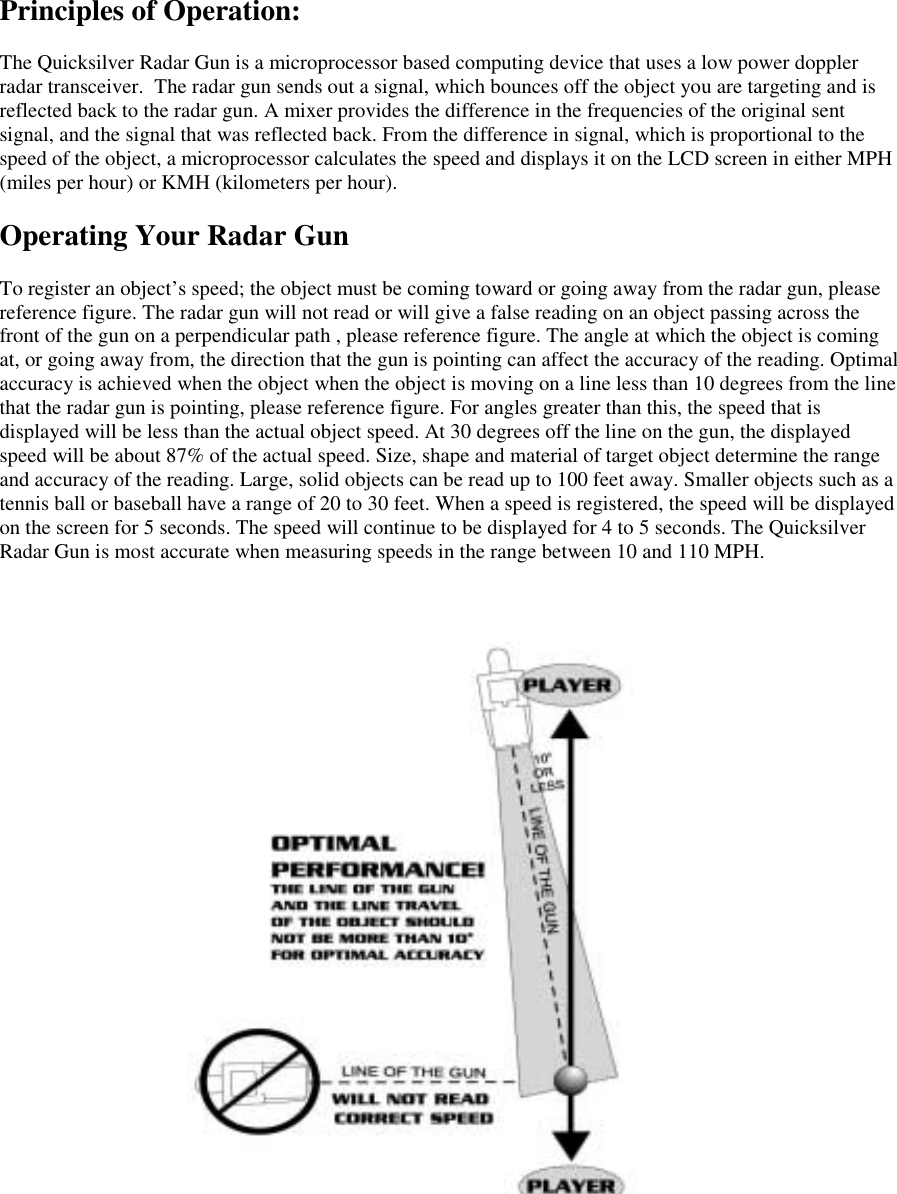 Principles of Operation:The Quicksilver Radar Gun is a microprocessor based computing device that uses a low power dopplerradar transceiver.  The radar gun sends out a signal, which bounces off the object you are targeting and isreflected back to the radar gun. A mixer provides the difference in the frequencies of the original sentsignal, and the signal that was reflected back. From the difference in signal, which is proportional to thespeed of the object, a microprocessor calculates the speed and displays it on the LCD screen in either MPH(miles per hour) or KMH (kilometers per hour).Operating Your Radar GunTo register an object&rsquo;s speed; the object must be coming toward or going away from the radar gun, pleasereference figure. The radar gun will not read or will give a false reading on an object passing across thefront of the gun on a perpendicular path , please reference figure. The angle at which the object is comingat, or going away from, the direction that the gun is pointing can affect the accuracy of the reading. Optimalaccuracy is achieved when the object when the object is moving on a line less than 10 degrees from the linethat the radar gun is pointing, please reference figure. For angles greater than this, the speed that isdisplayed will be less than the actual object speed. At 30 degrees off the line on the gun, the displayedspeed will be about 87% of the actual speed. Size, shape and material of target object determine the rangeand accuracy of the reading. Large, solid objects can be read up to 100 feet away. Smaller objects such as atennis ball or baseball have a range of 20 to 30 feet. When a speed is registered, the speed will be displayedon the screen for 5 seconds. The speed will continue to be displayed for 4 to 5 seconds. The QuicksilverRadar Gun is most accurate when measuring speeds in the range between 10 and 110 MPH.