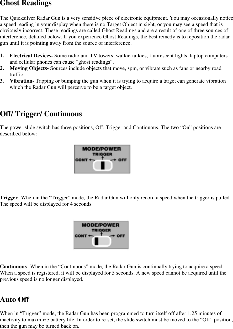 Ghost ReadingsThe Quicksilver Radar Gun is a very sensitive piece of electronic equipment. You may occasionally noticea speed reading in your display when there is no Target Object in sight, or you may see a speed that isobviously incorrect. These readings are called Ghost Readings and are a result of one of three sources ofinterference, detailed below. If you experience Ghost Readings, the best remedy is to reposition the radargun until it is pointing away from the source of interference.1. Electrical Devices- Some radio and TV towers, walkie-talkies, fluorescent lights, laptop computersand cellular phones can cause &ldquo;ghost readings&rdquo;.2. Moving Objects- Sources include objects that move, spin, or vibrate such as fans or nearby roadtraffic.3. Vibration- Tapping or bumping the gun when it is trying to acquire a target can generate vibrationwhich the Radar Gun will perceive to be a target object.Off/ Trigger/ ContinuousThe power slide switch has three positions, Off, Trigger and Continuous. The two &ldquo;On&rdquo; positions aredescribed below:Trigger- When in the &ldquo;Trigger&rdquo; mode, the Radar Gun will only record a speed when the trigger is pulled.The speed will be displayed for 4 seconds.Continuous- When in the &ldquo;Continuous&rdquo; mode, the Radar Gun is continually trying to acquire a speed.When a speed is registered, it will be displayed for 5 seconds. A new speed cannot be acquired until theprevious speed is no longer displayed.Auto OffWhen in &ldquo;Trigger&rdquo; mode, the Radar Gun has been programmed to turn itself off after 1.25 minutes ofinactivity to maximize battery life. In order to re-set, the slide switch must be moved to the &ldquo;Off&rdquo; position,then the gun may be turned back on.