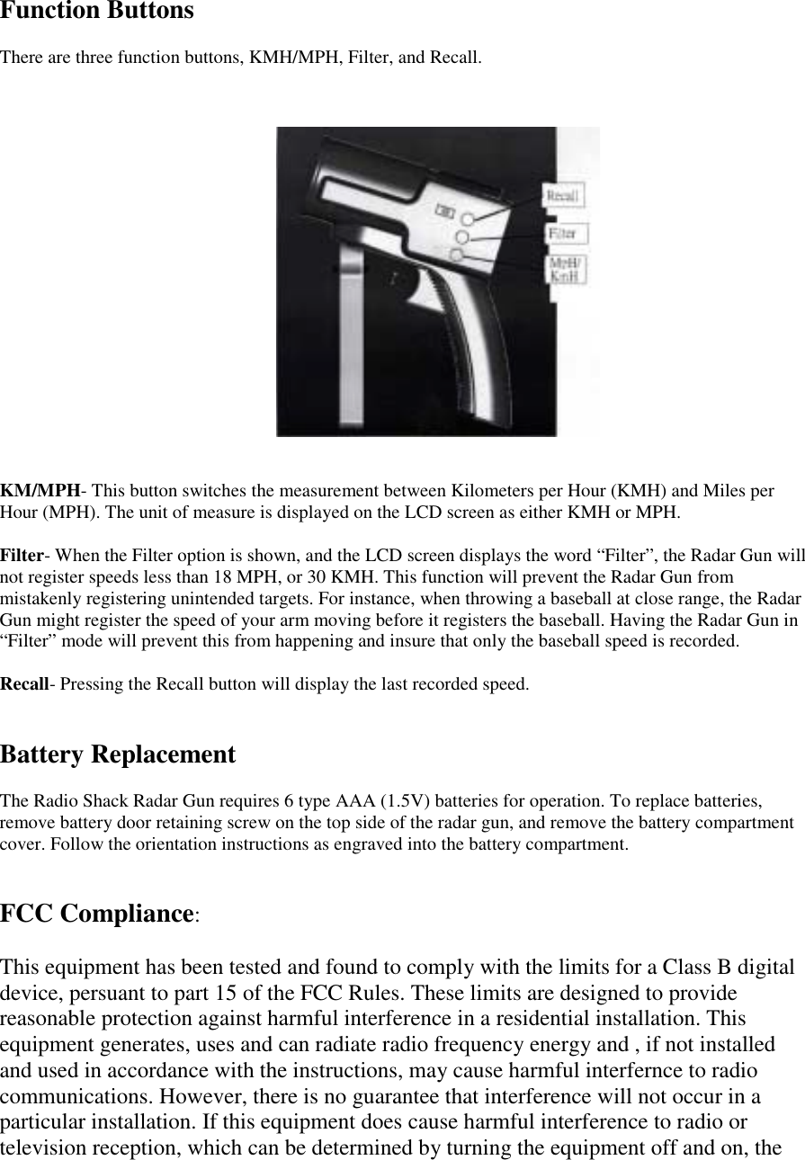 Function ButtonsThere are three function buttons, KMH/MPH, Filter, and Recall.KM/MPH- This button switches the measurement between Kilometers per Hour (KMH) and Miles perHour (MPH). The unit of measure is displayed on the LCD screen as either KMH or MPH.Filter- When the Filter option is shown, and the LCD screen displays the word &ldquo;Filter&rdquo;, the Radar Gun willnot register speeds less than 18 MPH, or 30 KMH. This function will prevent the Radar Gun frommistakenly registering unintended targets. For instance, when throwing a baseball at close range, the RadarGun might register the speed of your arm moving before it registers the baseball. Having the Radar Gun in&ldquo;Filter&rdquo; mode will prevent this from happening and insure that only the baseball speed is recorded.Recall- Pressing the Recall button will display the last recorded speed.Battery ReplacementThe Radio Shack Radar Gun requires 6 type AAA (1.5V) batteries for operation. To replace batteries,remove battery door retaining screw on the top side of the radar gun, and remove the battery compartmentcover. Follow the orientation instructions as engraved into the battery compartment.FCC Compliance:This equipment has been tested and found to comply with the limits for a Class B digitaldevice, persuant to part 15 of the FCC Rules. These limits are designed to providereasonable protection against harmful interference in a residential installation. Thisequipment generates, uses and can radiate radio frequency energy and , if not installedand used in accordance with the instructions, may cause harmful interfernce to radiocommunications. However, there is no guarantee that interference will not occur in aparticular installation. If this equipment does cause harmful interference to radio ortelevision reception, which can be determined by turning the equipment off and on, the