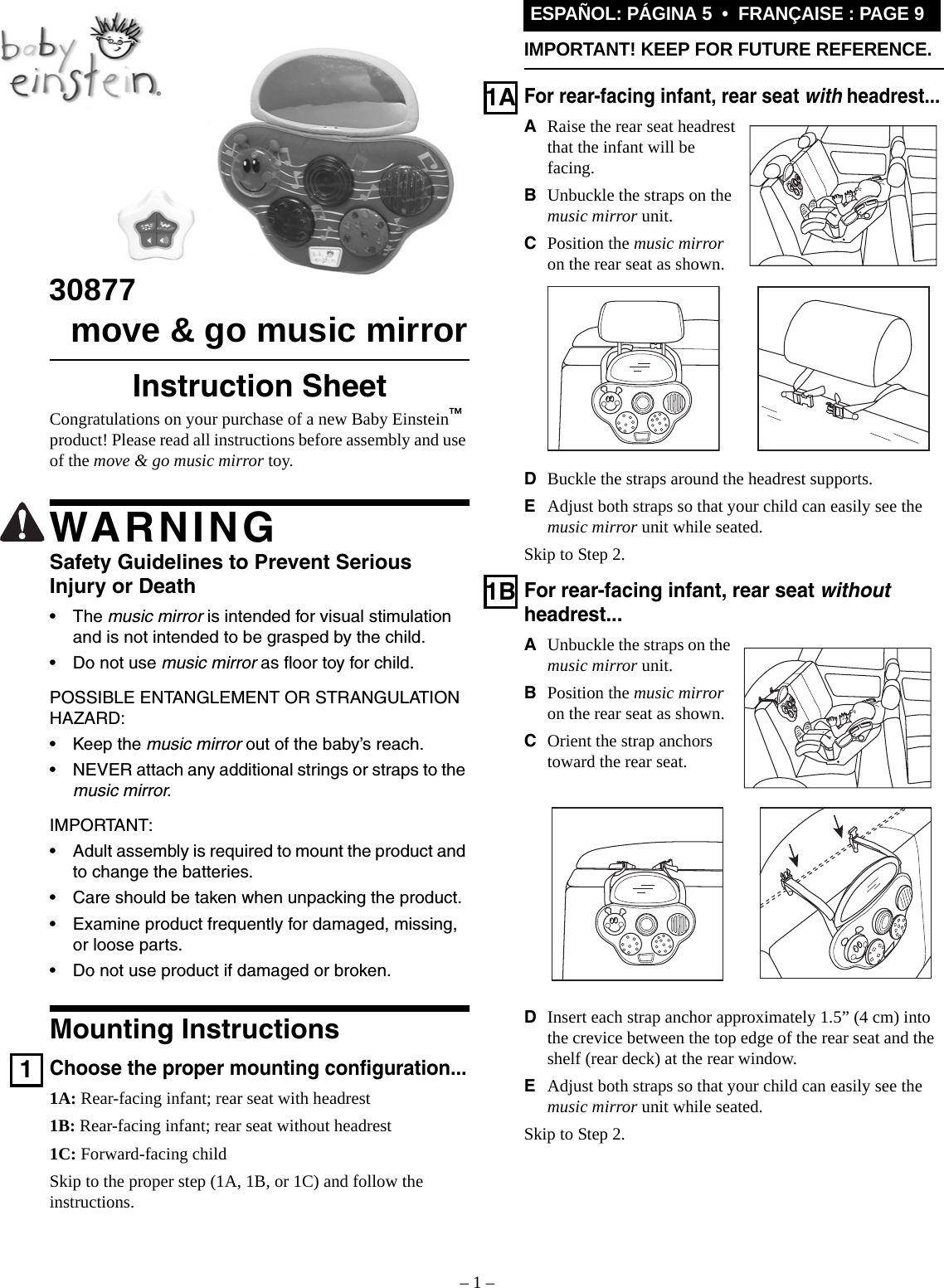 – 1 –ESPAÑOL: PÁGINA 5  •  FRANÇAISE : PAGE 9IMPORTANT! KEEP FOR FUTURE REFERENCE.30877  move &amp; go music mirrorInstruction SheetCongratulations on your purchase of a new Baby Einstein™ product! Please read all instructions before assembly and use of the move &amp; go music mirror toy.WARNINGSafety Guidelines to Prevent SeriousInjury or Death•The music mirror is intended for visual stimulation and is not intended to be grasped by the child.• Do not use music mirror as floor toy for child.POSSIBLE ENTANGLEMENT OR STRANGULATION HAZARD:• Keep the music mirror out of the baby’s reach.• NEVER attach any additional strings or straps to the music mirror.IMPORTANT:• Adult assembly is required to mount the product and to change the batteries.• Care should be taken when unpacking the product.• Examine product frequently for damaged, missing, or loose parts.• Do not use product if damaged or broken.Mounting Instructions1Choose the proper mounting configuration...1A: Rear-facing infant; rear seat with headrest1B: Rear-facing infant; rear seat without headrest1C: Forward-facing childSkip to the proper step (1A, 1B, or 1C) and follow the instructions.1AFor rear-facing infant, rear seat with headrest...ARaise the rear seat headrest that the infant will be facing.BUnbuckle the straps on the music mirror unit.CPosition the music mirror on the rear seat as shown.DBuckle the straps around the headrest supports.EAdjust both straps so that your child can easily see the music mirror unit while seated.Skip to Step 2.1BFor rear-facing infant, rear seat without headrest...AUnbuckle the straps on the music mirror unit.BPosition the music mirror on the rear seat as shown.COrient the strap anchors toward the rear seat.DInsert each strap anchor approximately 1.5” (4 cm) into the crevice between the top edge of the rear seat and the shelf (rear deck) at the rear window.EAdjust both straps so that your child can easily see the music mirror unit while seated.Skip to Step 2.