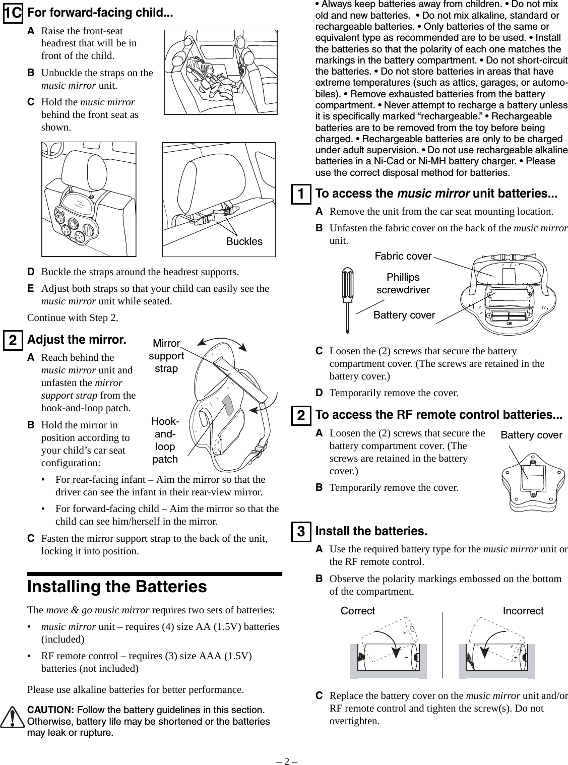 – 2 –1CFor forward-facing child...ARaise the front-seat headrest that will be in front of the child.BUnbuckle the straps on the music mirror unit.CHold the music mirror behind the front seat as shown.DBuckle the straps around the headrest supports.EAdjust both straps so that your child can easily see the music mirror unit while seated.Continue with Step 2.2Adjust the mirror.AReach behind the music mirror unit and unfasten the mirror support strap from the hook-and-loop patch.BHold the mirror in position according to your child’s car seat configuration:• For rear-facing infant – Aim the mirror so that the driver can see the infant in their rear-view mirror.• For forward-facing child – Aim the mirror so that the child can see him/herself in the mirror.CFasten the mirror support strap to the back of the unit, locking it into position.Installing the BatteriesThe move &amp; go music mirror requires two sets of batteries:•music mirror unit – requires (4) size AA (1.5V) batteries (included)• RF remote control – requires (3) size AAA (1.5V) batteries (not included)Please use alkaline batteries for better performance.CAUTION: Follow the battery guidelines in this section. Otherwise, battery life may be shortened or the batteries may leak or rupture.BucklesMirror support strapHook-and-loop patch• Always keep batteries away from children. • Do not mix old and new batteries.  • Do not mix alkaline, standard or rechargeable batteries. • Only batteries of the same or equivalent type as recommended are to be used. • Install the batteries so that the polarity of each one matches the markings in the battery compartment. • Do not short-circuit the batteries. • Do not store batteries in areas that have extreme temperatures (such as attics, garages, or automo-biles). • Remove exhausted batteries from the battery compartment. • Never attempt to recharge a battery unless it is specifically marked “rechargeable.” • Rechargeable batteries are to be removed from the toy before being charged. • Rechargeable batteries are only to be charged under adult supervision. • Do not use rechargeable alkaline batteries in a Ni-Cad or Ni-MH battery charger. • Please use the correct disposal method for batteries.1To access the music mirror unit batteries...ARemove the unit from the car seat mounting location.BUnfasten the fabric cover on the back of the music mirror unit.CLoosen the (2) screws that secure the battery compartment cover. (The screws are retained in the battery cover.)DTemporarily remove the cover.2To access the RF remote control batteries...ALoosen the (2) screws that secure the battery compartment cover. (The screws are retained in the battery cover.)BTemporarily remove the cover.3Install the batteries.AUse the required battery type for the music mirror unit or the RF remote control.BObserve the polarity markings embossed on the bottom of the compartment.CReplace the battery cover on the music mirror unit and/or RF remote control and tighten the screw(s). Do not overtighten.Phillips screwdriverBattery coverFabric coverBattery coverCorrect Incorrect