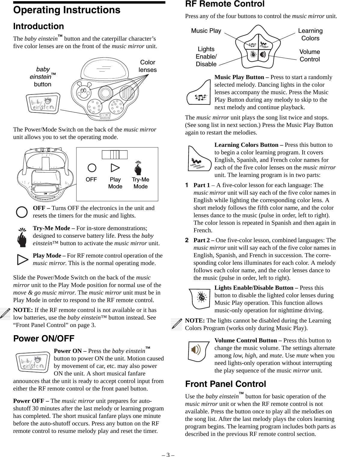 – 3 –Operating InstructionsIntroductionThe baby einstein™ button and the caterpillar character’s five color lenses are on the front of the music mirror unit. The Power/Mode Switch on the back of the music mirror unit allows you to set the operating mode. Slide the Power/Mode Switch on the back of the music mirror unit to the Play Mode position for normal use of the move &amp; go music mirror. The music mirror unit must be in Play Mode in order to respond to the RF remote control.NOTE: If the RF remote control is not available or it has low batteries, use the baby einstein™ button instead. See “Front Panel Control” on page 3.Power ON/OFFPower ON – Press the baby einstein™ button to power ON the unit. Motion caused by movement of car, etc. may also power ON the unit. A short musical fanfare announces that the unit is ready to accept control input from either the RF remote control or the front panel button.Power OFF – The music mirror unit prepares for auto-shutoff 30 minutes after the last melody or learning program has completed. The short musical fanfare plays one minute before the auto-shutoff occurs. Press any button on the RF remote control to resume melody play and reset the timer.Color lensesbaby einstein™ buttonOFF Play ModeTry-Me ModeOFF – Turns OFF the electronics in the unit and resets the timers for the music and lights.Try-Me Mode – For in-store demonstrations; designed to conserve battery life. Press the baby einstein™ button to activate the music mirror unit.Play Mode – For RF remote control operation of the music mirror. This is the normal operating mode.RF Remote ControlPress any of the four buttons to control the music mirror unit.Music Play Button – Press to start a randomly selected melody. Dancing lights in the color lenses accompany the music. Press the Music Play Button during any melody to skip to the next melody and continue playback.The music mirror unit plays the song list twice and stops. (See song list in next section.) Press the Music Play Button again to restart the melodies.Learning Colors Button – Press this button to to begin a color learning program. It covers English, Spanish, and French color names for each of the five color lenses on the music mirror unit. The learning program is in two parts:1Part 1 – A five-color lesson for each language: The music mirror unit will say each of the five color names in English while lighting the corresponding color lens. A short melody follows the fifth color name, and the color lenses dance to the music (pulse in order, left to right). The color lesson is repeated in Spanish and then again in French.2Part 2 – One five-color lesson, combined languages: The music mirror unit will say each of the five color names in English, Spanish, and French in succession. The corre-sponding color lens illuminates for each color. A melody follows each color name, and the color lenses dance to the music (pulse in order, left to right).Lights Enable/Disable Button – Press this button to disable the lighted color lenses during Music Play operation. This function allows music-only operation for nighttime driving.NOTE: The lights cannot be disabled during the Learning Colors Program (works only during Music Play). Volume Control Button – Press this button to change the music volume. The settings alternate among low, high, and mute. Use mute when you need lights-only operation without interrupting the play sequence of the music mirror unit.Front Panel ControlUse the baby einstein™ button for basic operation of the music mirror unit or when the RF remote control is not available. Press the button once to play all the melodies on the song list. After the last melody plays the colors learning program begins. The learning program includes both parts as described in the previous RF remote control section.colorscouleurscoloresMusic Play Learning ColorsLightsEnable/DisableVolume Controlcolorscouleurscolores