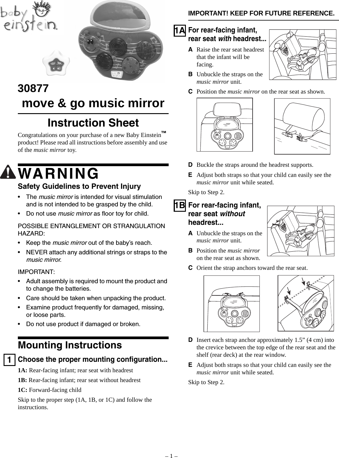 – 1 –ESPAÑOL: PÁGINA 5  •  FRANÇAISE : PAGE 9IMPORTANT! KEEP FOR FUTURE REFERENCE.30877move &amp; go music mirrorInstruction SheetCongratulations on your purchase of a new Baby Einstein™ product! Please read all instructions before assembly and use of the music mirror toy.WARNINGSafety Guidelines to Prevent Injury•The music mirror is intended for visual stimulation and is not intended to be grasped by the child.• Do not use music mirror as floor toy for child.POSSIBLE ENTANGLEMENT OR STRANGULATION HAZARD:• Keep the music mirror out of the baby’s reach.• NEVER attach any additional strings or straps to the music mirror.IMPORTANT:• Adult assembly is required to mount the product and to change the batteries.• Care should be taken when unpacking the product.• Examine product frequently for damaged, missing, or loose parts.• Do not use product if damaged or broken.Mounting Instructions1Choose the proper mounting configuration...1A: Rear-facing infant; rear seat with headrest1B: Rear-facing infant; rear seat without headrest1C: Forward-facing childSkip to the proper step (1A, 1B, or 1C) and follow the instructions.1AFor rear-facing infant, rear seat with headrest...ARaise the rear seat headrest that the infant will be facing.BUnbuckle the straps on the music mirror unit.CPosition the music mirror on the rear seat as shown.DBuckle the straps around the headrest supports.EAdjust both straps so that your child can easily see the music mirror unit while seated.Skip to Step 2.1BFor rear-facing infant, rear seat without headrest...AUnbuckle the straps on the music mirror unit.BPosition the music mirror on the rear seat as shown.COrient the strap anchors toward the rear seat.DInsert each strap anchor approximately 1.5” (4 cm) into the crevice between the top edge of the rear seat and the shelf (rear deck) at the rear window.EAdjust both straps so that your child can easily see the music mirror unit while seated.Skip to Step 2.