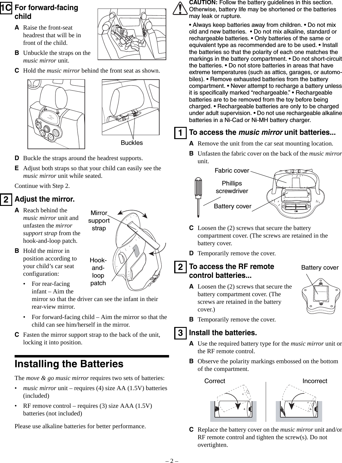 – 2 –1CFor forward-facing childARaise the front-seat headrest that will be in front of the child.BUnbuckle the straps on the music mirror unit.CHold the music mirror behind the front seat as shown.DBuckle the straps around the headrest supports.EAdjust both straps so that your child can easily see the music mirror unit while seated.Continue with Step 2.2Adjust the mirror.AReach behind the music mirror unit and unfasten the mirror support strap from the hook-and-loop patch.BHold the mirror in position according to your child’s car seat configuration:• For rear-facing infant – Aim the mirror so that the driver can see the infant in their rear-view mirror.• For forward-facing child – Aim the mirror so that the child can see him/herself in the mirror.CFasten the mirror support strap to the back of the unit, locking it into position.Installing the BatteriesThe move &amp; go music mirror requires two sets of batteries:•music mirror unit – requires (4) size AA (1.5V) batteries (included)• RF remove control – requires (3) size AAA (1.5V) batteries (not included)Please use alkaline batteries for better performance.BucklesMirror support strapHook-and-loop patchCAUTION: Follow the battery guidelines in this section. Otherwise, battery life may be shortened or the batteries may leak or rupture.• Always keep batteries away from children. • Do not mix old and new batteries.  • Do not mix alkaline, standard or rechargeable batteries. • Only batteries of the same or equivalent type as recommended are to be used. • Install the batteries so that the polarity of each one matches the markings in the battery compartment. • Do not short-circuit the batteries. • Do not store batteries in areas that have extreme temperatures (such as attics, garages, or automo-biles). • Remove exhausted batteries from the battery compartment. • Never attempt to recharge a battery unless it is specifically marked “rechargeable.” • Rechargeable batteries are to be removed from the toy before being charged. • Rechargeable batteries are only to be charged under adult supervision. • Do not use rechargeable alkaline batteries in a Ni-Cad or Ni-MH battery charger.1To access the music mirror unit batteries...ARemove the unit from the car seat mounting location.BUnfasten the fabric cover on the back of the music mirror unit.CLoosen the (2) screws that secure the battery compartment cover. (The screws are retained in the battery cover.DTemporarily remove the cover.2To access the RF remote control batteries...ALoosen the (2) screws that secure the battery compartment cover. (The screws are retained in the battery cover.)BTemporarily remove the cover.3Install the batteries.AUse the required battery type for the music mirror unit or the RF remote control.BObserve the polarity markings embossed on the bottom of the compartment.CReplace the battery cover on the music mirror unit and/or RF remote control and tighten the screw(s). Do not overtighten.Phillips screwdriverBattery coverFabric coverBattery coverCorrect Incorrect