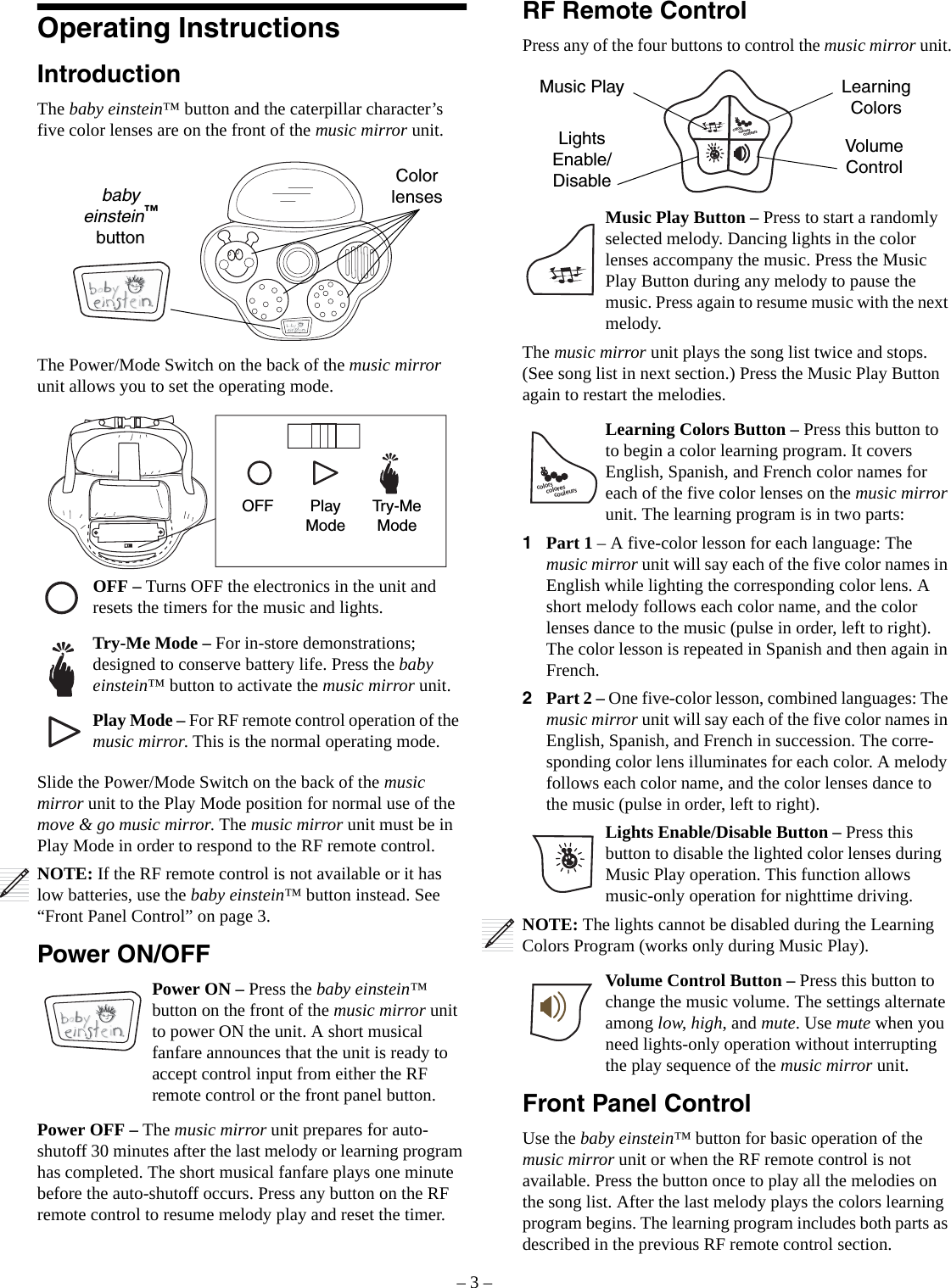 – 3 –Operating InstructionsIntroductionThe baby einstein™ button and the caterpillar character’s five color lenses are on the front of the music mirror unit. The Power/Mode Switch on the back of the music mirror unit allows you to set the operating mode. Slide the Power/Mode Switch on the back of the music mirror unit to the Play Mode position for normal use of the move &amp; go music mirror. The music mirror unit must be in Play Mode in order to respond to the RF remote control.NOTE: If the RF remote control is not available or it has low batteries, use the baby einstein™ button instead. See “Front Panel Control” on page 3.Power ON/OFFPower ON – Press the baby einstein™ button on the front of the music mirror unit to power ON the unit. A short musical fanfare announces that the unit is ready to accept control input from either the RF remote control or the front panel button.Power OFF – The music mirror unit prepares for auto-shutoff 30 minutes after the last melody or learning program has completed. The short musical fanfare plays one minute before the auto-shutoff occurs. Press any button on the RF remote control to resume melody play and reset the timer.Color lensesbaby einstein™ buttonOFF Play ModeTry-Me ModeOFF – Turns OFF the electronics in the unit and resets the timers for the music and lights.Try-Me Mode – For in-store demonstrations; designed to conserve battery life. Press the baby einstein™ button to activate the music mirror unit.Play Mode – For RF remote control operation of the music mirror. This is the normal operating mode.RF Remote ControlPress any of the four buttons to control the music mirror unit.Music Play Button – Press to start a randomly selected melody. Dancing lights in the color lenses accompany the music. Press the Music Play Button during any melody to pause the music. Press again to resume music with the next melody.The music mirror unit plays the song list twice and stops. (See song list in next section.) Press the Music Play Button again to restart the melodies.Learning Colors Button – Press this button to to begin a color learning program. It covers English, Spanish, and French color names for each of the five color lenses on the music mirror unit. The learning program is in two parts:1Part 1 – A five-color lesson for each language: The music mirror unit will say each of the five color names in English while lighting the corresponding color lens. A short melody follows each color name, and the color lenses dance to the music (pulse in order, left to right). The color lesson is repeated in Spanish and then again in French.2Part 2 – One five-color lesson, combined languages: The music mirror unit will say each of the five color names in English, Spanish, and French in succession. The corre-sponding color lens illuminates for each color. A melody follows each color name, and the color lenses dance to the music (pulse in order, left to right).Lights Enable/Disable Button – Press this button to disable the lighted color lenses during Music Play operation. This function allows music-only operation for nighttime driving.NOTE: The lights cannot be disabled during the Learning Colors Program (works only during Music Play). Volume Control Button – Press this button to change the music volume. The settings alternate among low, high, and mute. Use mute when you need lights-only operation without interrupting the play sequence of the music mirror unit.Front Panel ControlUse the baby einstein™ button for basic operation of the music mirror unit or when the RF remote control is not available. Press the button once to play all the melodies on the song list. After the last melody plays the colors learning program begins. The learning program includes both parts as described in the previous RF remote control section.colorscouleurscoloresMusic Play Learning ColorsLightsEnable/DisableVolume Controlcolorscouleurscolores