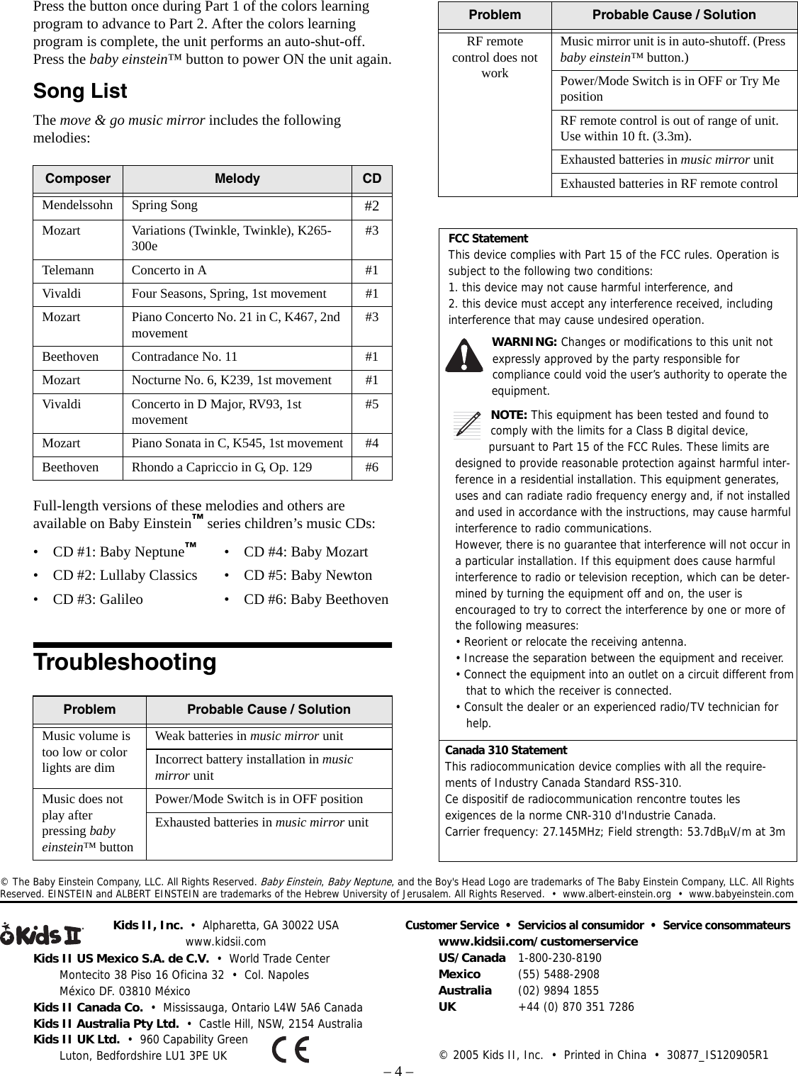 – 4 –Kids II US Mexico S.A. de C.V.  •  World Trade CenterMontecito 38 Piso 16 Oficina 32  •  Col. NapolesMéxico DF. 03810 MéxicoKids II Canada Co.  •  Mississauga, Ontario L4W 5A6 CanadaKids II Australia Pty Ltd.  •  Castle Hill, NSW, 2154 AustraliaKids II UK Ltd.  •  960 Capability GreenLuton, Bedfordshire LU1 3PE UKKids II, Inc.  •  Alpharetta, GA 30022 USAwww.kidsii.comCustomer Service  •  Servicios al consumidor  •  Service consommateurswww.kidsii.com/customerserviceUS/Canada 1-800-230-8190Mexico (55) 5488-2908Australia (02) 9894 1855UK +44 (0) 870 351 7286© 2005 Kids II, Inc.  •  Printed in China  •  30877_IS120905R1© The Baby Einstein Company, LLC. All Rights Reserved. Baby Einstein, Baby Neptune, and the Boy&apos;s Head Logo are trademarks of The Baby Einstein Company, LLC. All Rights Reserved. EINSTEIN and ALBERT EINSTEIN are trademarks of the Hebrew University of Jerusalem. All Rights Reserved.  •  www.albert-einstein.org  •  www.babyeinstein.comPress the button once during Part 1 of the colors learning program to advance to Part 2. After the colors learning program is complete, the unit performs an auto-shut-off. Press the baby einstein™ button to power ON the unit again.Song ListThe move &amp; go music mirror includes the following melodies:Full-length versions of these melodies and others are available on Baby Einstein™ series children’s music CDs:TroubleshootingComposer Melody CDMendelssohn Spring Song #2Mozart Variations (Twinkle, Twinkle), K265-300e #3Telemann Concerto in A #1Vivaldi Four Seasons, Spring, 1st movement #1Mozart Piano Concerto No. 21 in C, K467, 2nd movement #3Beethoven Contradance No. 11 #1Mozart Nocturne No. 6, K239, 1st movement #1Vivaldi Concerto in D Major, RV93, 1st movement #5Mozart Piano Sonata in C, K545, 1st movement #4Beethoven Rhondo a Capriccio in G, Op. 129 #6Problem Probable Cause / SolutionMusic volume is too low or color lights are dimWeak batteries in music mirror unitIncorrect battery installation in music mirror unitMusic does not play after pressing baby einstein™ buttonPower/Mode Switch is in OFF positionExhausted batteries in music mirror unit• CD #1: Baby Neptune™• CD #2: Lullaby Classics• CD #3: Galileo• CD #4: Baby Mozart• CD #5: Baby Newton• CD #6: Baby BeethovenRF remote control does not workMusic mirror unit is in auto-shutoff. (Press baby einstein™ button.)Power/Mode Switch is in OFF or Try Me positionRF remote control is out of range of unit. Use within 10 ft. (3.3m).Exhausted batteries in music mirror unitExhausted batteries in RF remote controlProblem Probable Cause / SolutionFCC StatementThis device complies with Part 15 of the FCC rules. Operation is subject to the following two conditions:1. this device may not cause harmful interference, and2. this device must accept any interference received, including interference that may cause undesired operation.WARNING: Changes or modifications to this unit not expressly approved by the party responsible for compliance could void the user’s authority to operate the equipment.NOTE: This equipment has been tested and found to comply with the limits for a Class B digital device, pursuant to Part 15 of the FCC Rules. These limits are designed to provide reasonable protection against harmful inter-ference in a residential installation. This equipment generates, uses and can radiate radio frequency energy and, if not installed and used in accordance with the instructions, may cause harmful interference to radio communications.However, there is no guarantee that interference will not occur in a particular installation. If this equipment does cause harmful interference to radio or television reception, which can be deter-mined by turning the equipment off and on, the user is encouraged to try to correct the interference by one or more of the following measures:• Reorient or relocate the receiving antenna.• Increase the separation between the equipment and receiver.• Connect the equipment into an outlet on a circuit different from   that to which the receiver is connected.• Consult the dealer or an experienced radio/TV technician for   help.Canada 310 StatementThis radiocommunication device complies with all the require-ments of Industry Canada Standard RSS-310.Ce dispositif de radiocommunication rencontre toutes les exigences de la norme CNR-310 d&apos;Industrie Canada.Carrier frequency: 27.145MHz; Field strength: 53.7dBµV/m at 3m