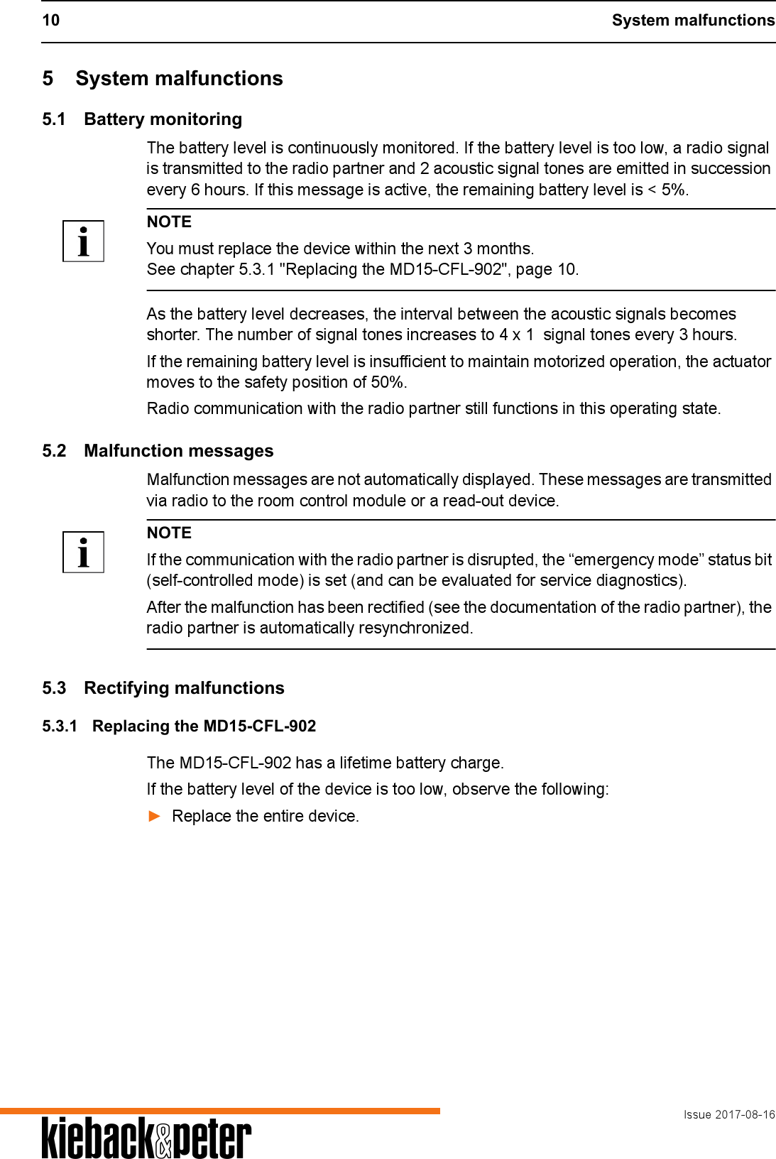 10 System malfunctionsIssue 2017-08-16A5 System malfunctions5.1 Battery monitoringThe battery level is continuously monitored. If the battery level is too low, a radio signal is transmitted to the radio partner and 2 acoustic signal tones are emitted in succession every 6 hours. If this message is active, the remaining battery level is < 5%.NOTEYou must replace the device within the next 3 months.See chapter 5.3.1 "Replacing the MD15-CFL-902", page 10.As the battery level decreases, the interval between the acoustic signals becomes shorter. The number of signal tones increases to 4 x 1  signal tones every 3 hours.If the remaining battery level is insufficient to maintain motorized operation, the actuator moves to the safety position of 50%.Radio communication with the radio partner still functions in this operating state.5.2 Malfunction messagesMalfunction messages are not automatically displayed. These messages are transmitted via radio to the room control module or a read-out device.NOTEIf the communication with the radio partner is disrupted, the &ldquo;emergency mode&rdquo; status bit (self-controlled mode) is set (and can be evaluated for service diagnostics).After the malfunction has been rectified (see the documentation of the radio partner), the radio partner is automatically resynchronized.5.3 Rectifying malfunctions5.3.1 Replacing the MD15-CFL-902The MD15-CFL-902 has a lifetime battery charge.If the battery level of the device is too low, observe the following:►Replace the entire device.