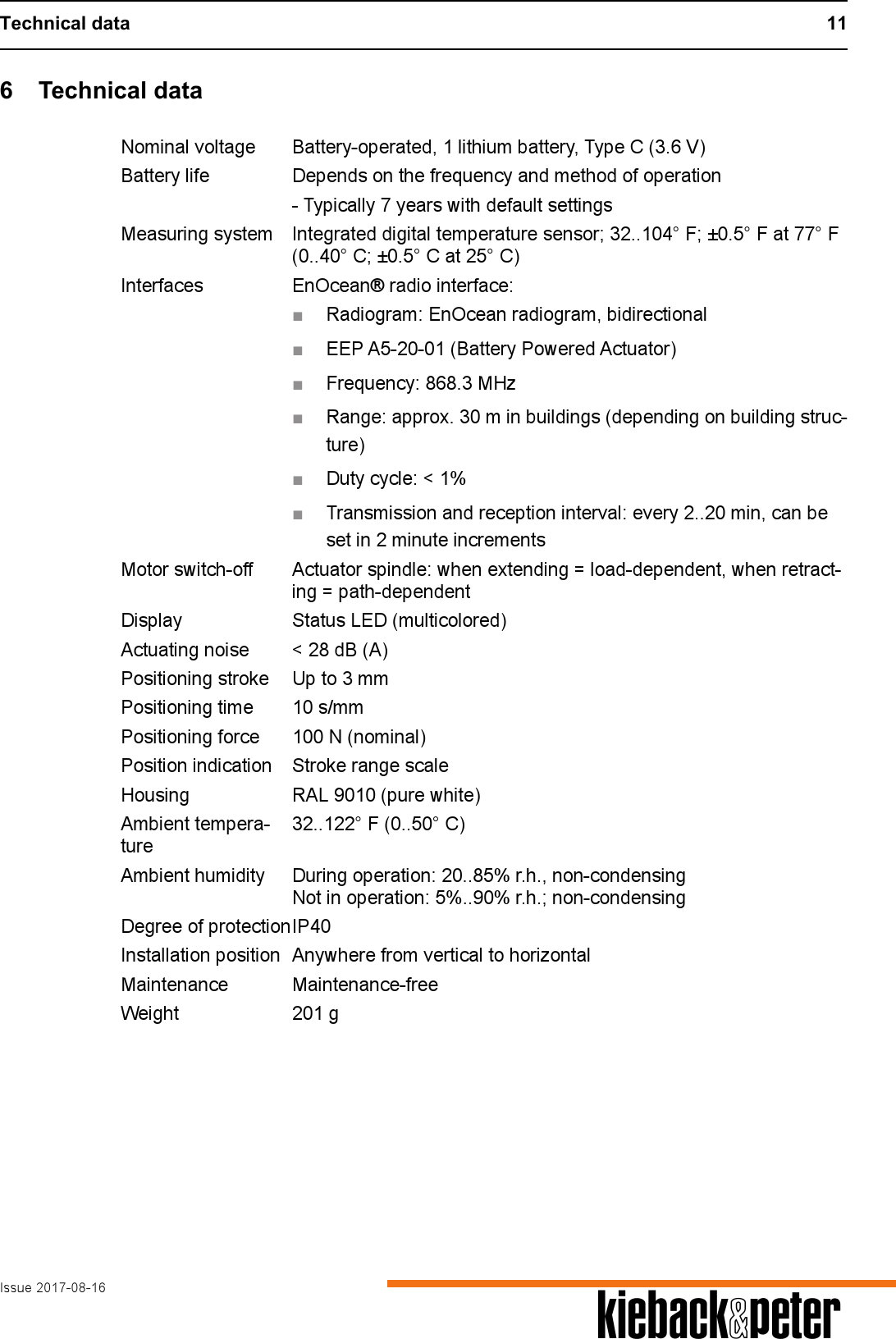 Technical data 11Issue 2017-08-16 A6 Technical dataNominal voltage Battery-operated, 1 lithium battery, Type C (3.6 V)Battery life Depends on the frequency and method of operation- Typically 7 years with default settingsMeasuring system Integrated digital temperature sensor; 32..104&deg; F; &plusmn;0.5&deg; F at 77&deg; F (0..40&deg; C; &plusmn;0.5&deg; C at 25&deg; C)Interfaces EnOcean&reg; radio interface:■Radiogram: EnOcean radiogram, bidirectional■EEP A5-20-01 (Battery Powered Actuator)■Frequency: 868.3 MHz■Range: approx. 30 m in buildings (depending on building struc-ture)■Duty cycle: < 1%■Transmission and reception interval: every 2..20 min, can be set in 2 minute incrementsMotor switch-off Actuator spindle: when extending = load-dependent, when retract-ing = path-dependentDisplay Status LED (multicolored)Actuating noise < 28 dB (A)Positioning stroke Up to 3 mmPositioning time 10 s/mmPositioning force 100 N (nominal)Position indication Stroke range scaleHousing RAL 9010 (pure white)Ambient tempera-ture32..122&deg; F (0..50&deg; C)Ambient humidity During operation: 20..85% r.h., non-condensingNot in operation: 5%..90% r.h.; non-condensingDegree of protectionIP40Installation position Anywhere from vertical to horizontalMaintenance Maintenance-freeWeight 201 g