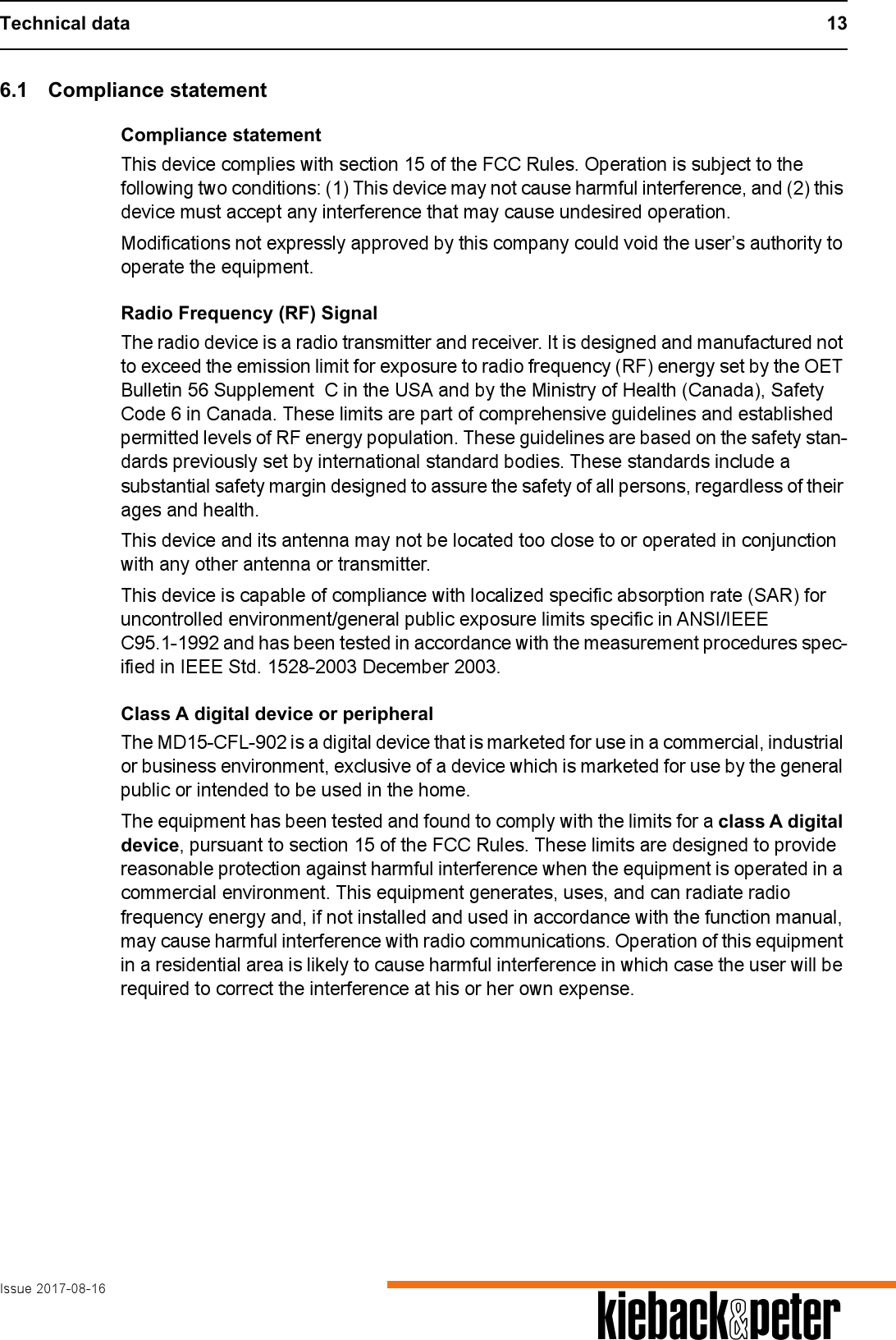 Technical data 13Issue 2017-08-16 A6.1 Compliance statementCompliance statementThis device complies with section 15 of the FCC Rules. Operation is subject to the following two conditions: (1) This device may not cause harmful interference, and (2) this device must accept any interference that may cause undesired operation.Modifications not expressly approved by this company could void the user&rsquo;s authority to operate the equipment.Radio Frequency (RF) SignalThe radio device is a radio transmitter and receiver. It is designed and manufactured not to exceed the emission limit for exposure to radio frequency (RF) energy set by the OET Bulletin 56 Supplement  C in the USA and by the Ministry of Health (Canada), Safety Code 6 in Canada. These limits are part of comprehensive guidelines and established permitted levels of RF energy population. These guidelines are based on the safety stan-dards previously set by international standard bodies. These standards include a substantial safety margin designed to assure the safety of all persons, regardless of their ages and health.This device and its antenna may not be located too close to or operated in conjunction with any other antenna or transmitter.This device is capable of compliance with localized specific absorption rate (SAR) for uncontrolled environment/general public exposure limits specific in ANSI/IEEE C95.1-1992 and has been tested in accordance with the measurement procedures spec-ified in IEEE Std. 1528-2003 December 2003. Class A digital device or peripheralThe MD15-CFL-902 is a digital device that is marketed for use in a commercial, industrial or business environment, exclusive of a device which is marketed for use by the general public or intended to be used in the home.The equipment has been tested and found to comply with the limits for a class A digital device, pursuant to section 15 of the FCC Rules. These limits are designed to provide reasonable protection against harmful interference when the equipment is operated in a commercial environment. This equipment generates, uses, and can radiate radio frequency energy and, if not installed and used in accordance with the function manual, may cause harmful interference with radio communications. Operation of this equipment in a residential area is likely to cause harmful interference in which case the user will be required to correct the interference at his or her own expense. 