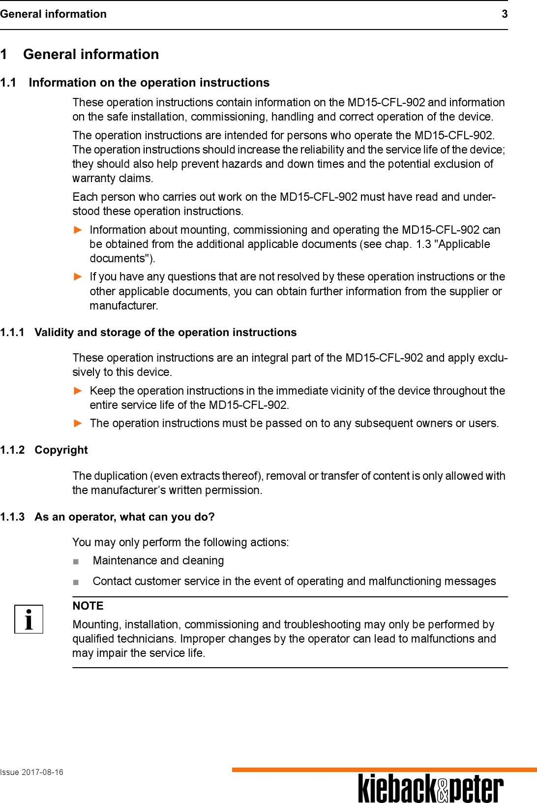 General information 3Issue 2017-08-16 A1 General information1.1 Information on the operation instructionsThese operation instructions contain information on the MD15-CFL-902 and information on the safe installation, commissioning, handling and correct operation of the device.The operation instructions are intended for persons who operate the MD15-CFL-902. The operation instructions should increase the reliability and the service life of the device; they should also help prevent hazards and down times and the potential exclusion of warranty claims.Each person who carries out work on the MD15-CFL-902 must have read and under-stood these operation instructions.►Information about mounting, commissioning and operating the MD15-CFL-902 can be obtained from the additional applicable documents (see chap. 1.3 "Applicable documents").►If you have any questions that are not resolved by these operation instructions or the other applicable documents, you can obtain further information from the supplier or manufacturer.1.1.1 Validity and storage of the operation instructionsThese operation instructions are an integral part of the MD15-CFL-902 and apply exclu-sively to this device. ►Keep the operation instructions in the immediate vicinity of the device throughout the entire service life of the MD15-CFL-902.►The operation instructions must be passed on to any subsequent owners or users.1.1.2 CopyrightThe duplication (even extracts thereof), removal or transfer of content is only allowed with the manufacturer&rsquo;s written permission.1.1.3 As an operator, what can you do?You may only perform the following actions:■Maintenance and cleaning■Contact customer service in the event of operating and malfunctioning messagesNOTEMounting, installation, commissioning and troubleshooting may only be performed by qualified technicians. Improper changes by the operator can lead to malfunctions and may impair the service life.