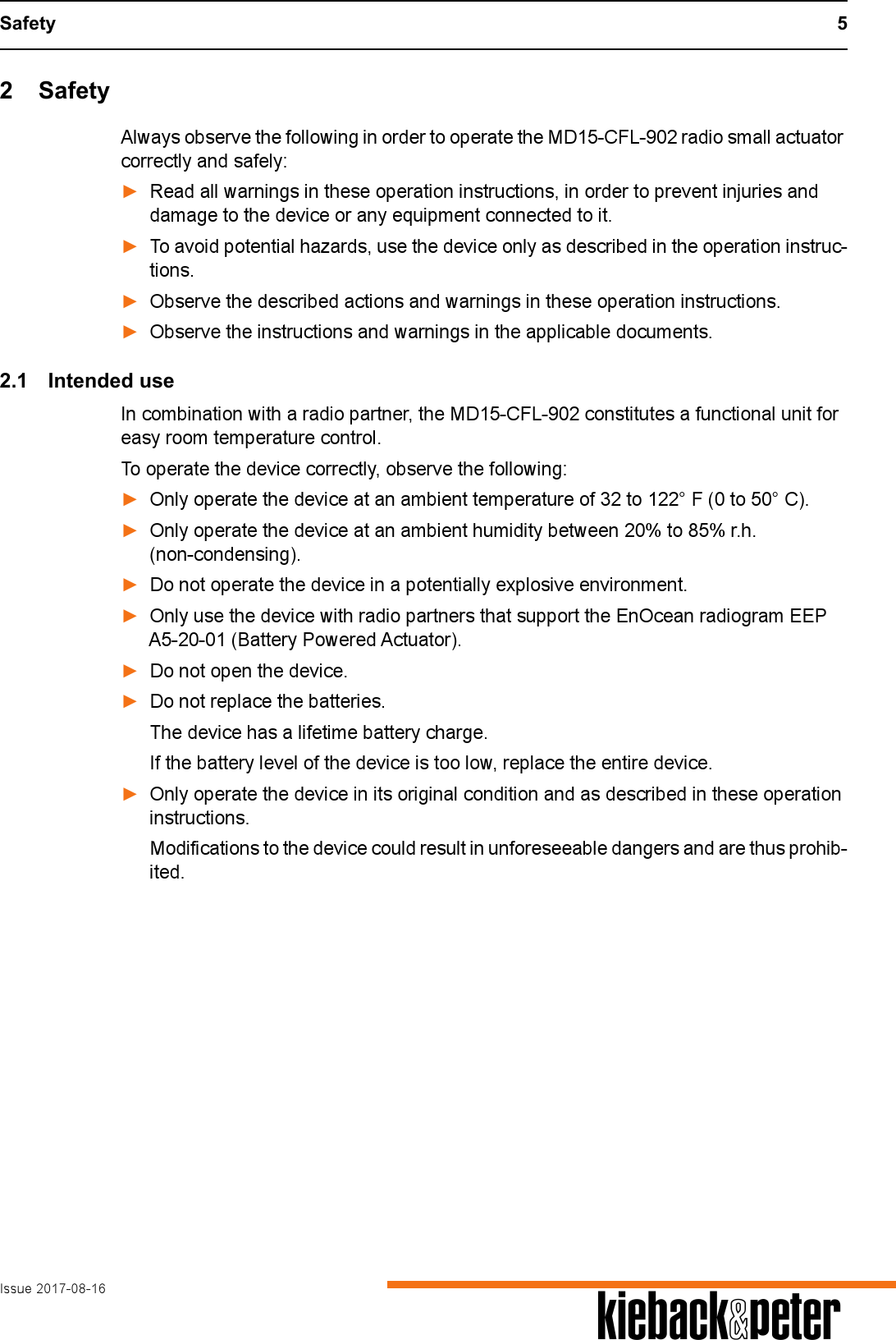 Safety 5Issue 2017-08-16 A2 SafetyAlways observe the following in order to operate the MD15-CFL-902 radio small actuator correctly and safely:►Read all warnings in these operation instructions, in order to prevent injuries and damage to the device or any equipment connected to it.►To avoid potential hazards, use the device only as described in the operation instruc-tions.►Observe the described actions and warnings in these operation instructions.►Observe the instructions and warnings in the applicable documents.2.1 Intended useIn combination with a radio partner, the MD15-CFL-902 constitutes a functional unit for easy room temperature control.To operate the device correctly, observe the following:►Only operate the device at an ambient temperature of 32 to 122&deg; F (0 to 50&deg; C).►Only operate the device at an ambient humidity between 20% to 85% r.h. (non-condensing).►Do not operate the device in a potentially explosive environment.►Only use the device with radio partners that support the EnOcean radiogram EEP A5-20-01 (Battery Powered Actuator).►Do not open the device.►Do not replace the batteries.The device has a lifetime battery charge.If the battery level of the device is too low, replace the entire device.►Only operate the device in its original condition and as described in these operation instructions. Modifications to the device could result in unforeseeable dangers and are thus prohib-ited. 
