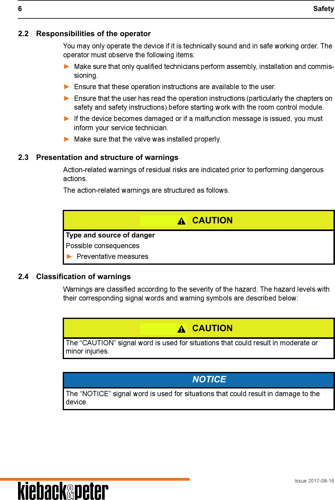6 SafetyIssue 2017-08-16A2.2 Responsibilities of the operatorYou may only operate the device if it is technically sound and in safe working order. The operator must observe the following items:►Make sure that only qualified technicians perform assembly, installation and commis-sioning.►Ensure that these operation instructions are available to the user.►Ensure that the user has read the operation instructions (particularly the chapters on safety and safety instructions) before starting work with the room control module.►If the device becomes damaged or if a malfunction message is issued, you must inform your service technician.►Make sure that the valve was installed properly.2.3 Presentation and structure of warningsAction-related warnings of residual risks are indicated prior to performing dangerous actions.The action-related warnings are structured as follows.2.4 Classification of warningsWarnings are classified according to the severity of the hazard. The hazard levels with their corresponding signal words and warning symbols are described below: CAUTIONType and source of dangerPossible consequences►Preventative measuresCAUTIONThe &ldquo;CAUTION&rdquo; signal word is used for situations that could result in moderate or minor injuries.NOTICEThe &ldquo;NOTICE&rdquo; signal word is used for situations that could result in damage to the device.