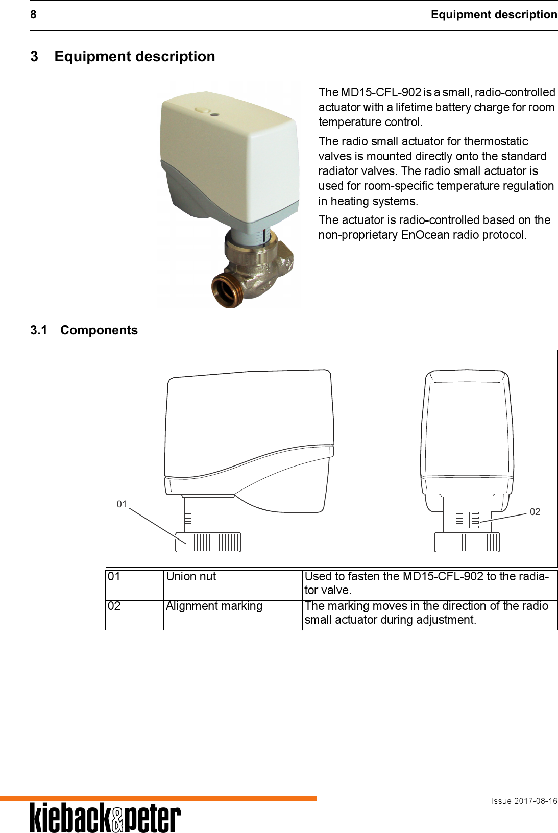 8 Equipment descriptionIssue 2017-08-16A3 Equipment descriptionThe MD15-CFL-902 is a small, radio-controlled actuator with a lifetime battery charge for room temperature control.The radio small actuator for thermostatic valves is mounted directly onto the standard radiator valves. The radio small actuator is used for room-specific temperature regulation in heating systems.The actuator is radio-controlled based on the non-proprietary EnOcean radio protocol.3.1 Components01 Union nut Used to fasten the MD15-CFL-902 to the radia-tor valve.02 Alignment marking The marking moves in the direction of the radio small actuator during adjustment.01 02