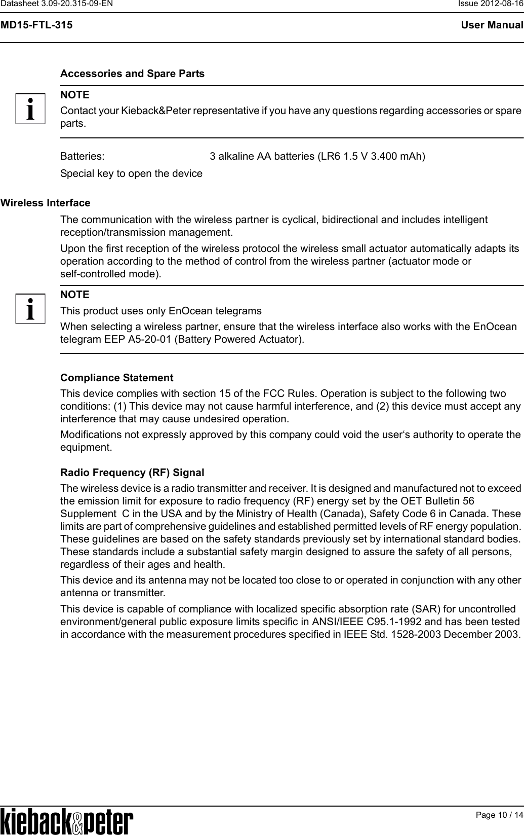 APage 10 / 14User ManualMD15-FTL-315Datasheet 3.09-20.315-09-EN Issue 2012-08-16Accessories and Spare PartsNOTEContact your Kieback&amp;Peter representative if you have any questions regarding accessories or spare parts.Wireless InterfaceThe communication with the wireless partner is cyclical, bidirectional and includes intelligent reception/transmission management.Upon the first reception of the wireless protocol the wireless small actuator automatically adapts its operation according to the method of control from the wireless partner (actuator mode or self-controlled mode).NOTEThis product uses only EnOcean telegramsWhen selecting a wireless partner, ensure that the wireless interface also works with the EnOcean telegram EEP A5-20-01 (Battery Powered Actuator).Compliance StatementThis device complies with section 15 of the FCC Rules. Operation is subject to the following two conditions: (1) This device may not cause harmful interference, and (2) this device must accept any interference that may cause undesired operation.Modifications not expressly approved by this company could void the user&lsquo;s authority to operate the equipment.Radio Frequency (RF) SignalThe wireless device is a radio transmitter and receiver. It is designed and manufactured not to exceed the emission limit for exposure to radio frequency (RF) energy set by the OET Bulletin 56 Supplement  C in the USA and by the Ministry of Health (Canada), Safety Code 6 in Canada. These limits are part of comprehensive guidelines and established permitted levels of RF energy population. These guidelines are based on the safety standards previously set by international standard bodies. These standards include a substantial safety margin designed to assure the safety of all persons, regardless of their ages and health.This device and its antenna may not be located too close to or operated in conjunction with any other antenna or transmitter.This device is capable of compliance with localized specific absorption rate (SAR) for uncontrolled environment/general public exposure limits specific in ANSI/IEEE C95.1-1992 and has been tested in accordance with the measurement procedures specified in IEEE Std. 1528-2003 December 2003. Batteries: 3 alkaline AA batteries (LR6 1.5 V 3.400 mAh)Special key to open the device