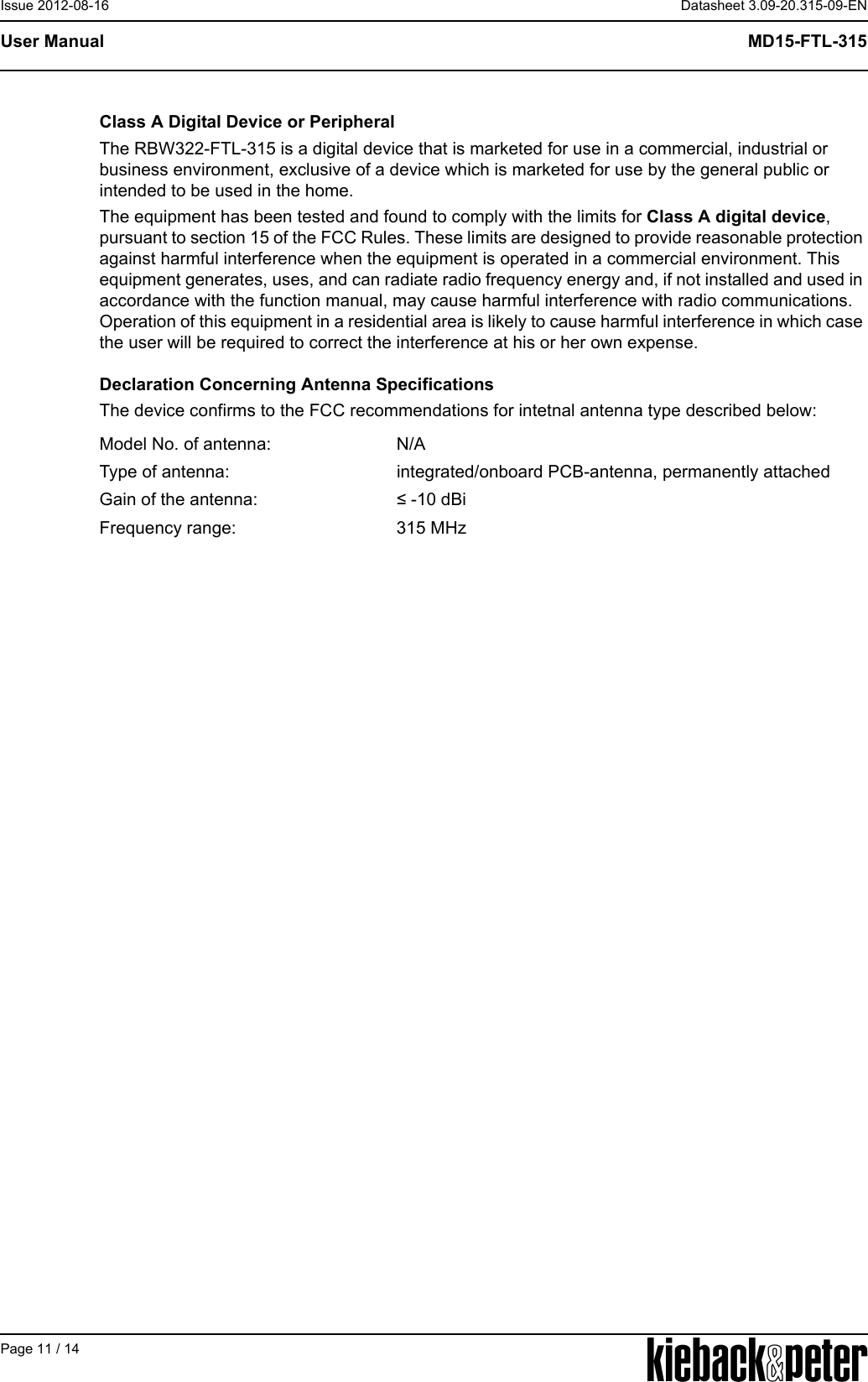 APage 11 / 14Datasheet 3.09-20.315-09-ENMD15-FTL-315User ManualIssue 2012-08-16Class A Digital Device or PeripheralThe RBW322-FTL-315 is a digital device that is marketed for use in a commercial, industrial or business environment, exclusive of a device which is marketed for use by the general public or intended to be used in the home.The equipment has been tested and found to comply with the limits for Class A digital device, pursuant to section 15 of the FCC Rules. These limits are designed to provide reasonable protection against harmful interference when the equipment is operated in a commercial environment. This equipment generates, uses, and can radiate radio frequency energy and, if not installed and used in accordance with the function manual, may cause harmful interference with radio communications. Operation of this equipment in a residential area is likely to cause harmful interference in which case the user will be required to correct the interference at his or her own expense. Declaration Concerning Antenna SpecificationsThe device confirms to the FCC recommendations for intetnal antenna type described below:Model No. of antenna: N/AType of antenna: integrated/onboard PCB-antenna, permanently attachedGain of the antenna: &le; -10 dBiFrequency range: 315 MHz