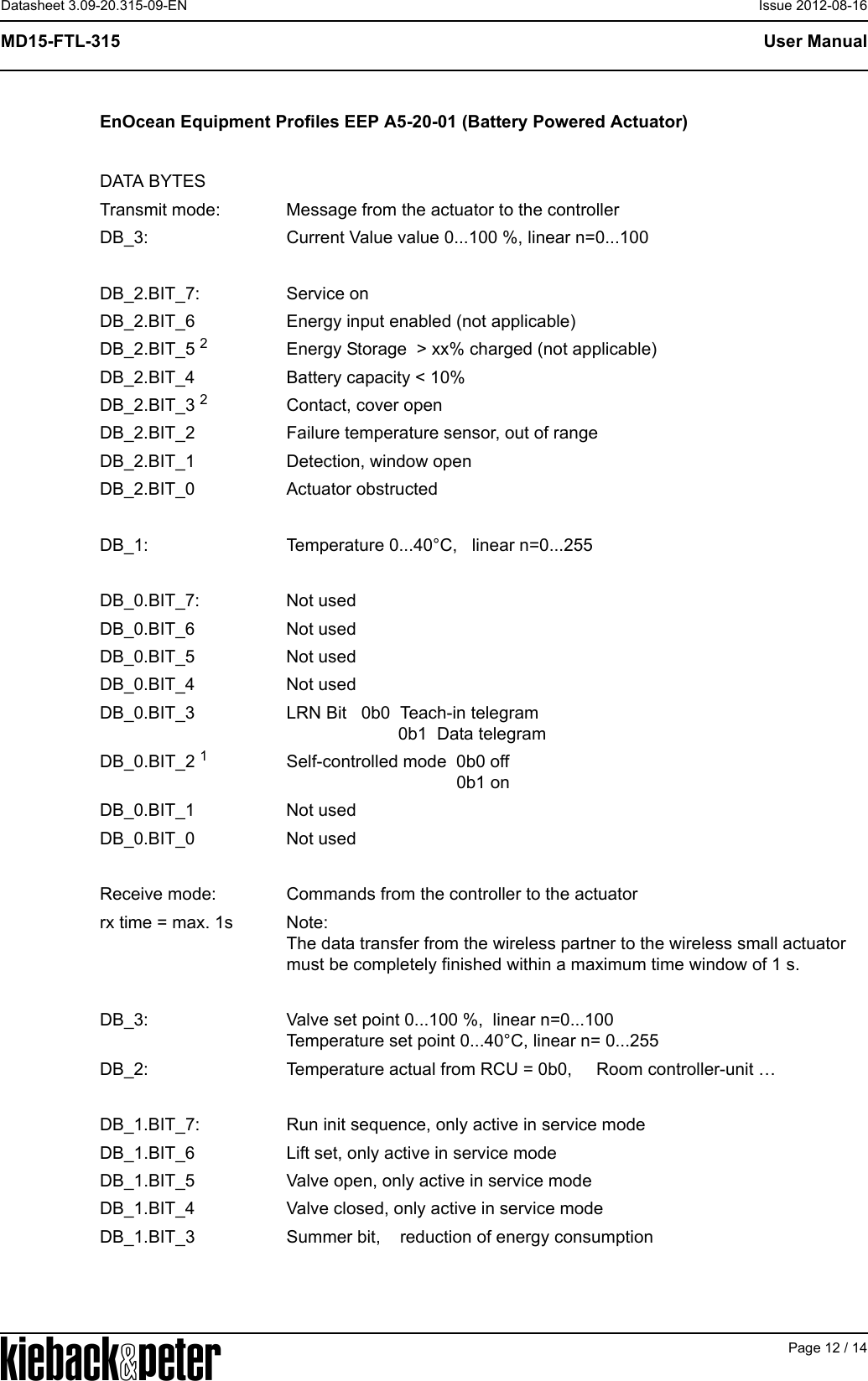 APage 12 / 14User ManualMD15-FTL-315Datasheet 3.09-20.315-09-EN Issue 2012-08-16EnOcean Equipment Profiles EEP A5-20-01 (Battery Powered Actuator)DATA BYTESTransmit mode: Message from the actuator to the controllerDB_3: Current Value value 0...100 %, linear n=0...100DB_2.BIT_7: Service onDB_2.BIT_6 Energy input enabled (not applicable)DB_2.BIT_5 2Energy Storage  > xx% charged (not applicable)DB_2.BIT_4 Battery capacity < 10%DB_2.BIT_3 2Contact, cover openDB_2.BIT_2 Failure temperature sensor, out of rangeDB_2.BIT_1 Detection, window openDB_2.BIT_0 Actuator obstructedDB_1: Temperature 0...40&deg;C,   linear n=0...255 DB_0.BIT_7: Not usedDB_0.BIT_6 Not usedDB_0.BIT_5 Not usedDB_0.BIT_4 Not usedDB_0.BIT_3 LRN Bit   0b0  Teach-in telegram                       0b1  Data telegramDB_0.BIT_2 1Self-controlled mode  0b0 off                                   0b1 onDB_0.BIT_1 Not usedDB_0.BIT_0 Not usedReceive mode: Commands from the controller to the actuatorrx time = max. 1s Note:The data transfer from the wireless partner to the wireless small actuator must be completely finished within a maximum time window of 1 s.DB_3: Valve set point 0...100 %,  linear n=0...100Temperature set point 0...40&deg;C, linear n= 0...255DB_2: Temperature actual from RCU = 0b0,     Room controller-unit &hellip;DB_1.BIT_7: Run init sequence, only active in service modeDB_1.BIT_6 Lift set, only active in service modeDB_1.BIT_5 Valve open, only active in service modeDB_1.BIT_4 Valve closed, only active in service modeDB_1.BIT_3 Summer bit,    reduction of energy consumption