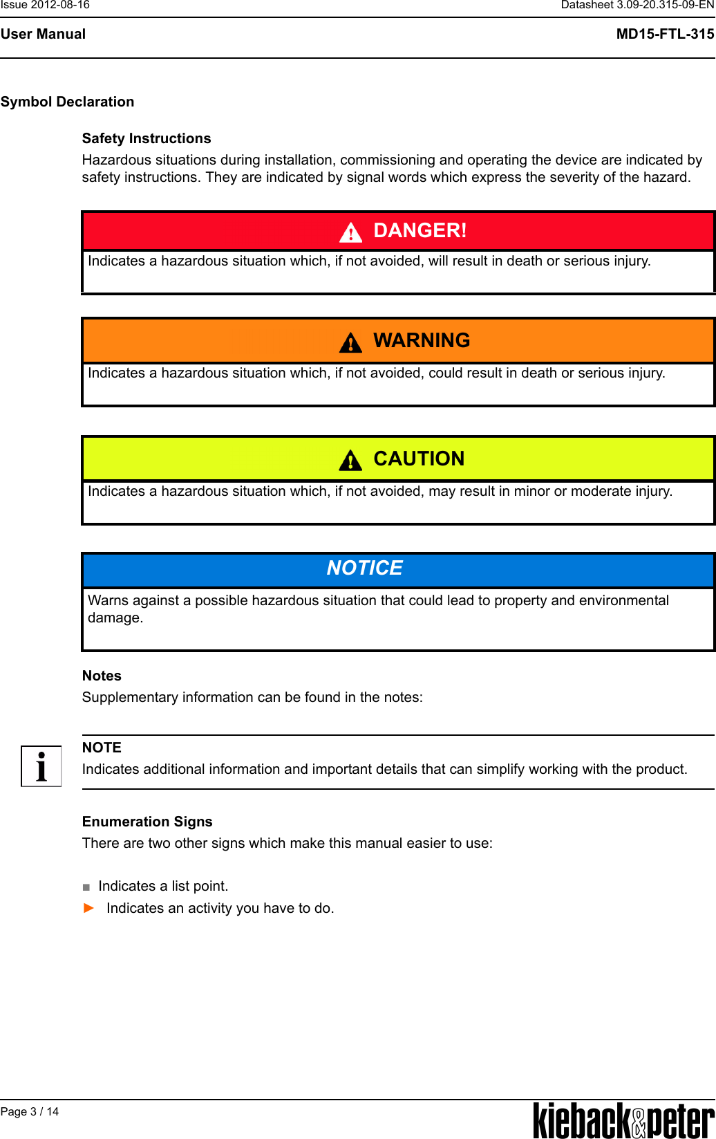 APage 3 / 14Datasheet 3.09-20.315-09-ENMD15-FTL-315User ManualIssue 2012-08-16Symbol DeclarationSafety InstructionsHazardous situations during installation, commissioning and operating the device are indicated by safety instructions. They are indicated by signal words which express the severity of the hazard. NotesSupplementary information can be found in the notes:NOTEIndicates additional information and important details that can simplify working with the product.Enumeration SignsThere are two other signs which make this manual easier to use:■Indicates a list point.►Indicates an activity you have to do.DANGER!Indicates a hazardous situation which, if not avoided, will result in death or serious injury.WARNINGIndicates a hazardous situation which, if not avoided, could result in death or serious injury.CAUTIONIndicates a hazardous situation which, if not avoided, may result in minor or moderate injury.NOTICEWarns against a possible hazardous situation that could lead to property and environmental damage.