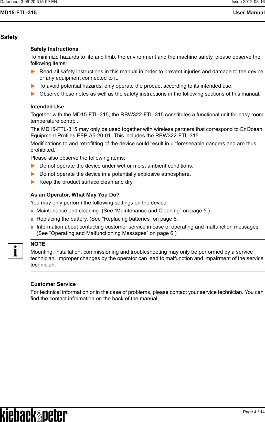 APage 4 / 14User ManualMD15-FTL-315Datasheet 3.09-20.315-09-EN Issue 2012-08-16SafetySafety InstructionsTo minimize hazards to life and limb, the environment and the machine safety, please observe the following items:►Read all safety instructions in this manual in order to prevent injuries and damage to the device or any equipment connected to it.►To avoid potential hazards, only operate the product according to its intended use.►Observe these notes as well as the safety instructions in the following sections of this manual.Intended UseTogether with the MD15-FTL-315, the RBW322-FTL-315 constitutes a functional unit for easy room temperature control.The MD15-FTL-315 may only be used together with wireless partners that correspond to EnOcean Equipment Profiles EEP A5-20-01. This includes the RBW322-FTL-315.Modifications to and retrofitting of the device could result in unforeseeable dangers and are thus prohibited.Please also observe the following items:►Do not operate the device under wet or moist ambient conditions.►Do not operate the device in a potentially explosive atmosphere.►Keep the product surface clean and dry.As an Operator, What May You Do?You may only perform the following settings on the device:■Maintenance and cleaning. (See &ldquo;Maintenance and Cleaning&rdquo; on page 5.)■Replacing the battery. (See &ldquo;Replacing batteries&rdquo; on page 6.■Information about contacting customer service in case of operating and malfunction messages. (See &ldquo;Operating and Malfunctioning Messages&rdquo; on page 6.)NOTEMounting, installation, commissioning and troubleshooting may only be performed by a service technician. Improper changes by the operator can lead to malfunction and impairment of the service technician.Customer ServiceFor technical information or in the case of problems, please contact your service technician. You can find the contact information on the back of the manual.