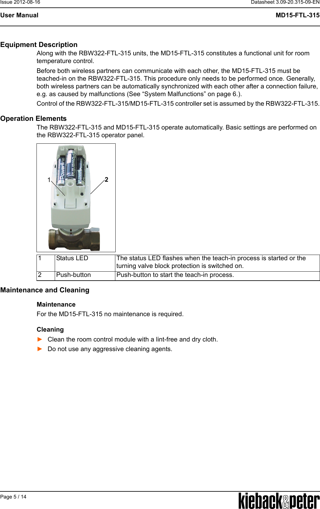 APage 5 / 14Datasheet 3.09-20.315-09-ENMD15-FTL-315User ManualIssue 2012-08-16Equipment DescriptionAlong with the RBW322-FTL-315 units, the MD15-FTL-315 constitutes a functional unit for room temperature control.Before both wireless partners can communicate with each other, the MD15-FTL-315 must be teached-in on the RBW322-FTL-315. This procedure only needs to be performed once. Generally, both wireless partners can be automatically synchronized with each other after a connection failure, e.g. as caused by malfunctions (See &ldquo;System Malfunctions&rdquo; on page 6.).Control of the RBW322-FTL-315/MD15-FTL-315 controller set is assumed by the RBW322-FTL-315.Operation ElementsThe RBW322-FTL-315 and MD15-FTL-315 operate automatically. Basic settings are performed on the RBW322-FTL-315 operator panel.Maintenance and CleaningMaintenanceFor the MD15-FTL-315 no maintenance is required.Cleaning►Clean the room control module with a lint-free and dry cloth.►Do not use any aggressive cleaning agents.121 Status LED The status LED flashes when the teach-in process is started or the turning valve block protection is switched on.2 Push-button Push-button to start the teach-in process.