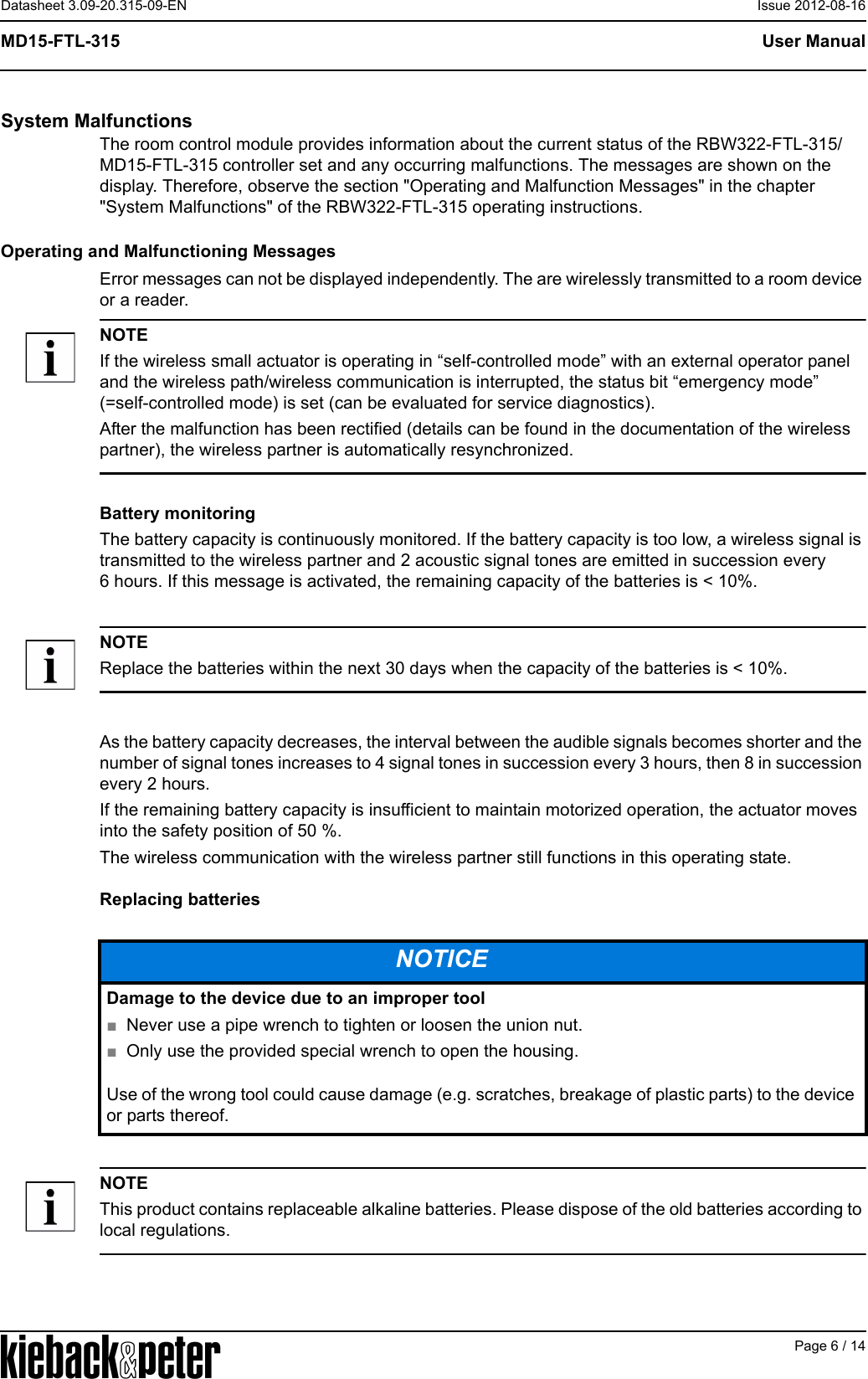 APage 6 / 14User ManualMD15-FTL-315Datasheet 3.09-20.315-09-EN Issue 2012-08-16System MalfunctionsThe room control module provides information about the current status of the RBW322-FTL-315/MD15-FTL-315 controller set and any occurring malfunctions. The messages are shown on the display. Therefore, observe the section "Operating and Malfunction Messages" in the chapter "System Malfunctions" of the RBW322-FTL-315 operating instructions.Operating and Malfunctioning MessagesError messages can not be displayed independently. The are wirelessly transmitted to a room device or a reader.NOTEIf the wireless small actuator is operating in &ldquo;self-controlled mode&rdquo; with an external operator panel and the wireless path/wireless communication is interrupted, the status bit &ldquo;emergency mode&rdquo; (=self-controlled mode) is set (can be evaluated for service diagnostics).After the malfunction has been rectified (details can be found in the documentation of the wireless partner), the wireless partner is automatically resynchronized.Battery monitoringThe battery capacity is continuously monitored. If the battery capacity is too low, a wireless signal is transmitted to the wireless partner and 2 acoustic signal tones are emitted in succession every 6 hours. If this message is activated, the remaining capacity of the batteries is < 10%.NOTEReplace the batteries within the next 30 days when the capacity of the batteries is < 10%.As the battery capacity decreases, the interval between the audible signals becomes shorter and the number of signal tones increases to 4 signal tones in succession every 3 hours, then 8 in succession every 2 hours.If the remaining battery capacity is insufficient to maintain motorized operation, the actuator moves into the safety position of 50 %.The wireless communication with the wireless partner still functions in this operating state.Replacing batteriesNOTEThis product contains replaceable alkaline batteries. Please dispose of the old batteries according to local regulations.NOTICEDamage to the device due to an improper tool■Never use a pipe wrench to tighten or loosen the union nut.■Only use the provided special wrench to open the housing.Use of the wrong tool could cause damage (e.g. scratches, breakage of plastic parts) to the device or parts thereof.