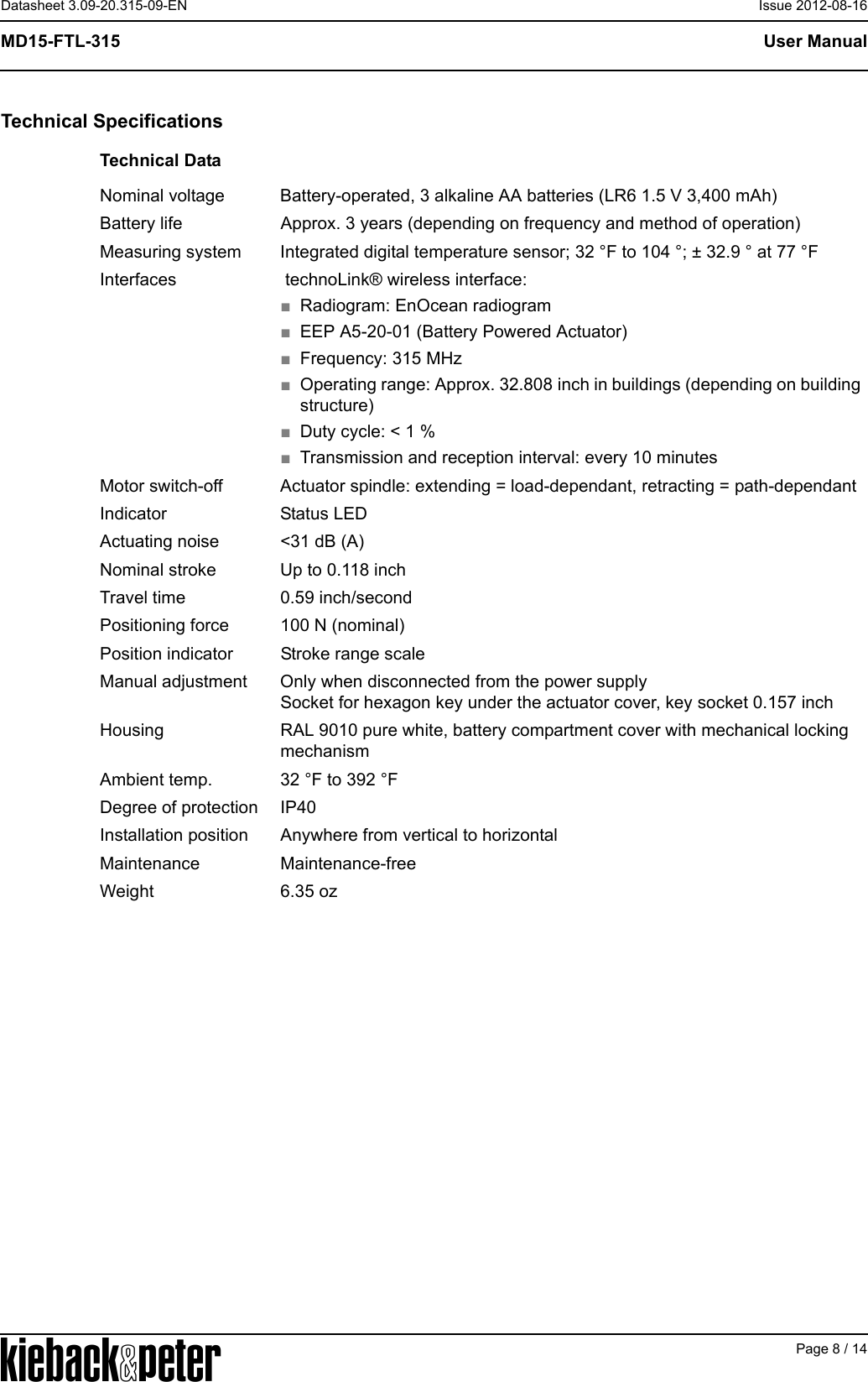 APage 8 / 14User ManualMD15-FTL-315Datasheet 3.09-20.315-09-EN Issue 2012-08-16Technical SpecificationsTechnical DataNominal voltage Battery-operated, 3 alkaline AA batteries (LR6 1.5 V 3,400 mAh)Battery life Approx. 3 years (depending on frequency and method of operation)Measuring system Integrated digital temperature sensor; 32 &deg;F to 104 &deg;; &plusmn; 32.9 &deg; at 77 &deg;FInterfaces  technoLink&reg; wireless interface:■Radiogram: EnOcean radiogram■EEP A5-20-01 (Battery Powered Actuator)■Frequency: 315 MHz■Operating range: Approx. 32.808 inch in buildings (depending on building structure)■Duty cycle: < 1 %■Transmission and reception interval: every 10 minutesMotor switch-off Actuator spindle: extending = load-dependant, retracting = path-dependantIndicator Status LEDActuating noise <31 dB (A)Nominal stroke Up to 0.118 inchTravel time 0.59 inch/secondPositioning force 100 N (nominal)Position indicator Stroke range scaleManual adjustment Only when disconnected from the power supplySocket for hexagon key under the actuator cover, key socket 0.157 inchHousing RAL 9010 pure white, battery compartment cover with mechanical locking mechanismAmbient temp. 32 &deg;F to 392 &deg;FDegree of protection IP40Installation position Anywhere from vertical to horizontalMaintenance Maintenance-freeWeight 6.35 oz