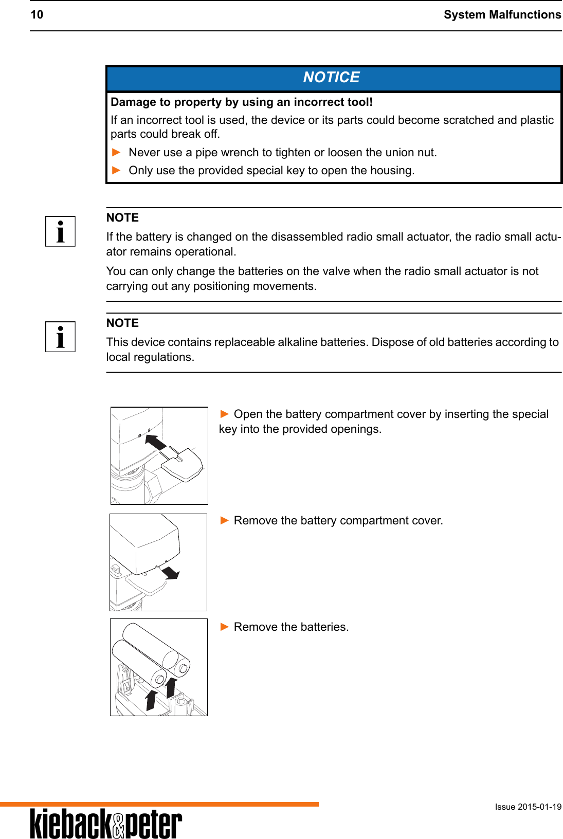 10 System MalfunctionsIssue 2015-01-19ANOTEIf the battery is changed on the disassembled radio small actuator, the radio small actu-ator remains operational.You can only change the batteries on the valve when the radio small actuator is not carrying out any positioning movements.NOTEThis device contains replaceable alkaline batteries. Dispose of old batteries according to local regulations.► Open the battery compartment cover by inserting the special key into the provided openings.► Remove the battery compartment cover.► Remove the batteries.NOTICEDamage to property by using an incorrect tool!If an incorrect tool is used, the device or its parts could become scratched and plastic parts could break off.►Never use a pipe wrench to tighten or loosen the union nut.►Only use the provided special key to open the housing.