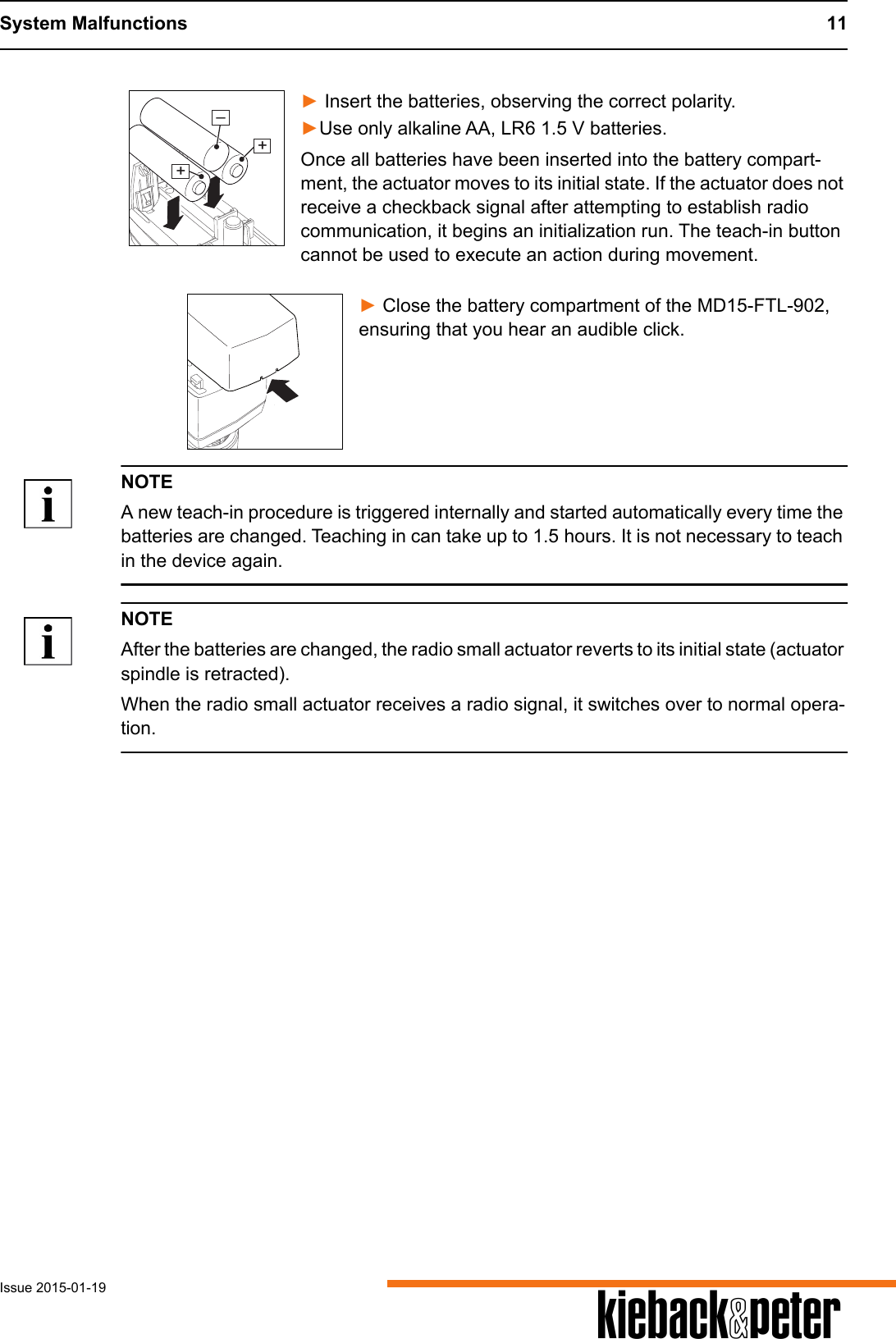 System Malfunctions 11Issue 2015-01-19 A► Insert the batteries, observing the correct polarity.►Use only alkaline AA, LR6 1.5 V batteries.Once all batteries have been inserted into the battery compart-ment, the actuator moves to its initial state. If the actuator does not receive a checkback signal after attempting to establish radio communication, it begins an initialization run. The teach-in button cannot be used to execute an action during movement.► Close the battery compartment of the MD15-FTL-902, ensuring that you hear an audible click.NOTEA new teach-in procedure is triggered internally and started automatically every time the batteries are changed. Teaching in can take up to 1.5 hours. It is not necessary to teach in the device again.NOTEAfter the batteries are changed, the radio small actuator reverts to its initial state (actuator spindle is retracted).When the radio small actuator receives a radio signal, it switches over to normal opera-tion.++&ndash;