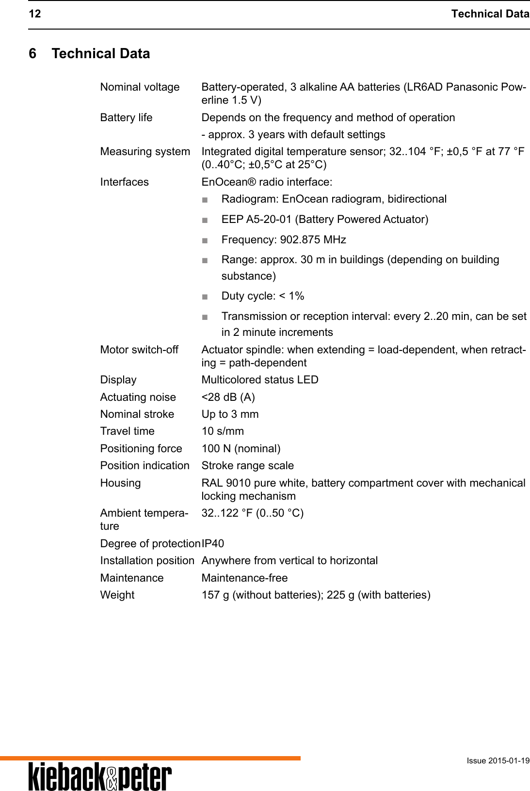 12 Technical DataIssue 2015-01-19A6 Technical DataNominal voltage Battery-operated, 3 alkaline AA batteries (LR6AD Panasonic Pow-erline 1.5 V)Battery life Depends on the frequency and method of operation- approx. 3 years with default settingsMeasuring system Integrated digital temperature sensor; 32..104 &deg;F; &plusmn;0,5 &deg;F at 77 &deg;F (0..40&deg;C; &plusmn;0,5&deg;C at 25&deg;C)Interfaces EnOcean&reg; radio interface:■Radiogram: EnOcean radiogram, bidirectional■EEP A5-20-01 (Battery Powered Actuator)■Frequency: 902.875 MHz■Range: approx. 30 m in buildings (depending on building substance)■Duty cycle: < 1%■Transmission or reception interval: every 2..20 min, can be set in 2 minute incrementsMotor switch-off Actuator spindle: when extending = load-dependent, when retract-ing = path-dependentDisplay Multicolored status LEDActuating noise <28 dB (A)Nominal stroke Up to 3 mmTravel time 10 s/mmPositioning force 100 N (nominal)Position indication Stroke range scaleHousing RAL 9010 pure white, battery compartment cover with mechanical locking mechanismAmbient tempera-ture32..122 &deg;F (0..50 &deg;C)Degree of protectionIP40Installation position Anywhere from vertical to horizontalMaintenance Maintenance-freeWeight 157 g (without batteries); 225 g (with batteries)