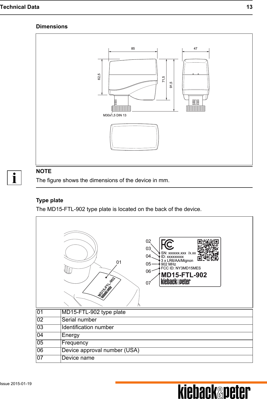 Technical Data 13Issue 2015-01-19 ADimensionsNOTEThe figure shows the dimensions of the device in mm.Type plateThe MD15-FTL-902 type plate is located on the back of the device.85 4771,562,591,5M30x1,5 DIN 1301 MD15-FTL-902 type plate02 Serial number 03 Identification number04 Energy05 Frequency06 Device approval number (USA)07 Device name0302070504MD15-FTL-902A0106MD15-FTL-902ASN: xxxxxx.xxx  /x.xxID: xxxxxxxxx3 x LR6/AA/Mignon902 MHzFCC ID: NY3MD15MES