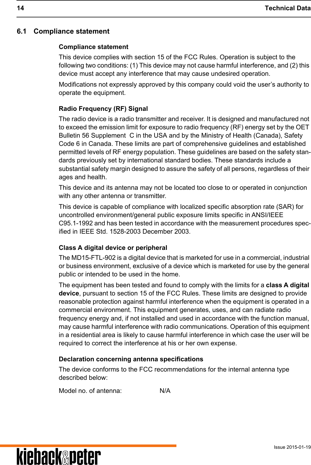14 Technical DataIssue 2015-01-19A6.1 Compliance statementCompliance statementThis device complies with section 15 of the FCC Rules. Operation is subject to the following two conditions: (1) This device may not cause harmful interference, and (2) this device must accept any interference that may cause undesired operation.Modifications not expressly approved by this company could void the user&rsquo;s authority to operate the equipment.Radio Frequency (RF) SignalThe radio device is a radio transmitter and receiver. It is designed and manufactured not to exceed the emission limit for exposure to radio frequency (RF) energy set by the OET Bulletin 56 Supplement  C in the USA and by the Ministry of Health (Canada), Safety Code 6 in Canada. These limits are part of comprehensive guidelines and established permitted levels of RF energy population. These guidelines are based on the safety stan-dards previously set by international standard bodies. These standards include a substantial safety margin designed to assure the safety of all persons, regardless of their ages and health.This device and its antenna may not be located too close to or operated in conjunction with any other antenna or transmitter.This device is capable of compliance with localized specific absorption rate (SAR) for uncontrolled environment/general public exposure limits specific in ANSI/IEEE C95.1-1992 and has been tested in accordance with the measurement procedures spec-ified in IEEE Std. 1528-2003 December 2003. Class A digital device or peripheralThe MD15-FTL-902 is a digital device that is marketed for use in a commercial, industrial or business environment, exclusive of a device which is marketed for use by the general public or intended to be used in the home.The equipment has been tested and found to comply with the limits for a class A digital device, pursuant to section 15 of the FCC Rules. These limits are designed to provide reasonable protection against harmful interference when the equipment is operated in a commercial environment. This equipment generates, uses, and can radiate radio frequency energy and, if not installed and used in accordance with the function manual, may cause harmful interference with radio communications. Operation of this equipment in a residential area is likely to cause harmful interference in which case the user will be required to correct the interference at his or her own expense. Declaration concerning antenna specificationsThe device conforms to the FCC recommendations for the internal antenna type described below:Model no. of antenna: N/A