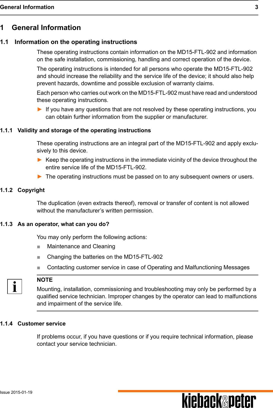 General Information 3Issue 2015-01-19 A1 General Information1.1 Information on the operating instructionsThese operating instructions contain information on the MD15-FTL-902 and information on the safe installation, commissioning, handling and correct operation of the device.The operating instructions is intended for all persons who operate the MD15-FTL-902 and should increase the reliability and the service life of the device; it should also help prevent hazards, downtime and possible exclusion of warranty claims.Each person who carries out work on the MD15-FTL-902 must have read and understood these operating instructions.►If you have any questions that are not resolved by these operating instructions, you can obtain further information from the supplier or manufacturer.1.1.1 Validity and storage of the operating instructionsThese operating instructions are an integral part of the MD15-FTL-902 and apply exclu-sively to this device. ►Keep the operating instructions in the immediate vicinity of the device throughout the entire service life of the MD15-FTL-902.►The operating instructions must be passed on to any subsequent owners or users.1.1.2 CopyrightThe duplication (even extracts thereof), removal or transfer of content is not allowed without the manufacturer&rsquo;s written permission.1.1.3 As an operator, what can you do?You may only perform the following actions:■Maintenance and Cleaning■Changing the batteries on the MD15-FTL-902■Contacting customer service in case of Operating and Malfunctioning MessagesNOTEMounting, installation, commissioning and troubleshooting may only be performed by a qualified service technician. Improper changes by the operator can lead to malfunctions and impairment of the service life.1.1.4 Customer serviceIf problems occur, if you have questions or if you require technical information, please contact your service technician. 