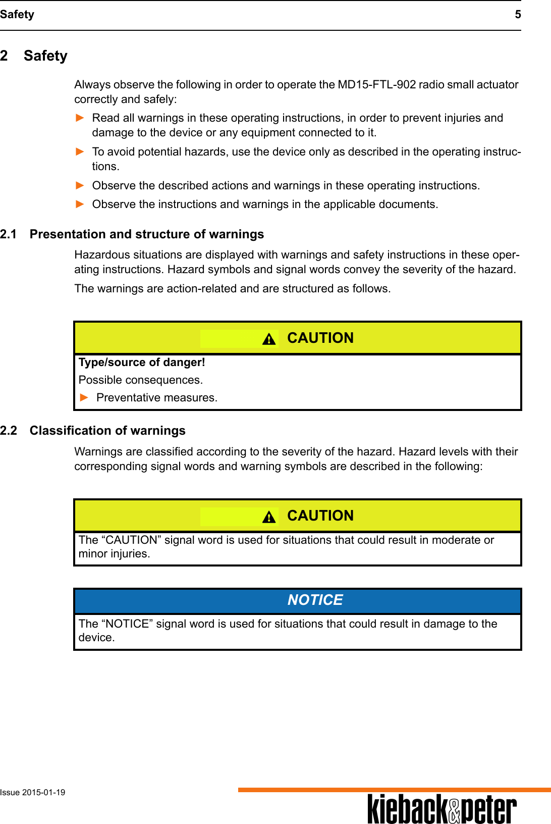 Safety 5Issue 2015-01-19 A2 SafetyAlways observe the following in order to operate the MD15-FTL-902 radio small actuator correctly and safely:►Read all warnings in these operating instructions, in order to prevent injuries and damage to the device or any equipment connected to it.►To avoid potential hazards, use the device only as described in the operating instruc-tions.►Observe the described actions and warnings in these operating instructions.►Observe the instructions and warnings in the applicable documents.2.1 Presentation and structure of warningsHazardous situations are displayed with warnings and safety instructions in these oper-ating instructions. Hazard symbols and signal words convey the severity of the hazard.The warnings are action-related and are structured as follows.2.2 Classification of warningsWarnings are classified according to the severity of the hazard. Hazard levels with their corresponding signal words and warning symbols are described in the following: CAUTIONType/source of danger!Possible consequences.►Preventative measures.CAUTIONThe &ldquo;CAUTION&rdquo; signal word is used for situations that could result in moderate or minor injuries.NOTICEThe &ldquo;NOTICE&rdquo; signal word is used for situations that could result in damage to the device.
