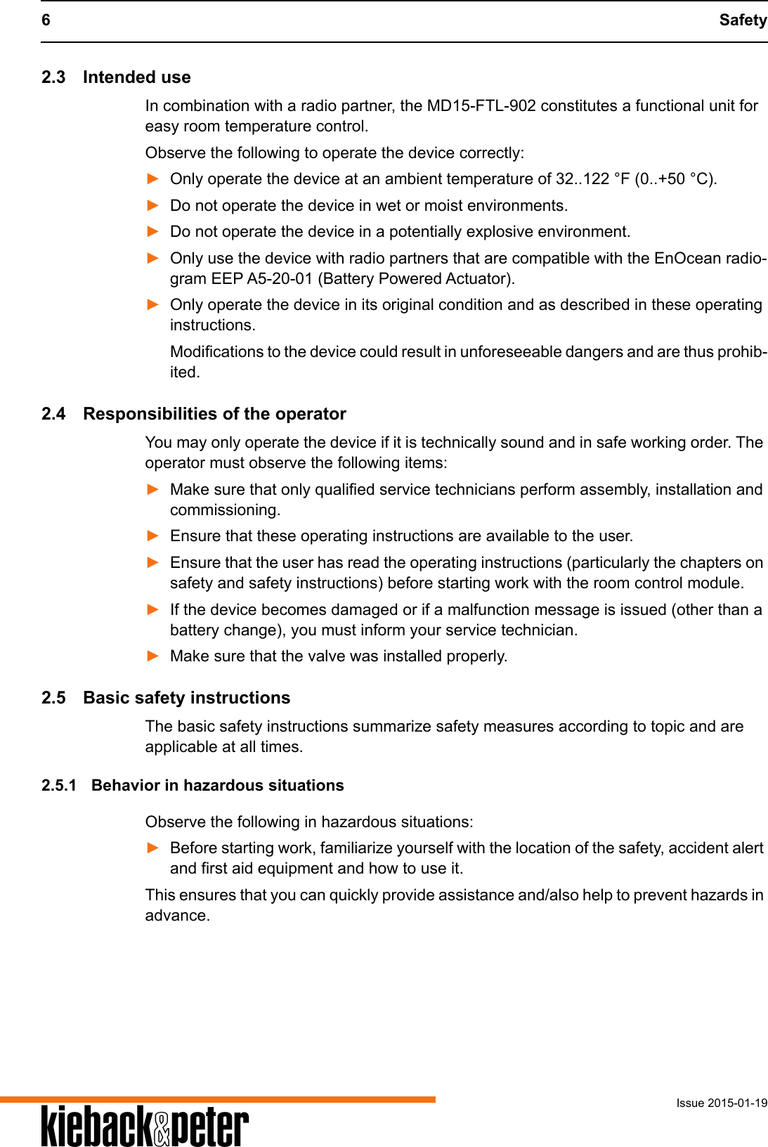 6 SafetyIssue 2015-01-19A2.3 Intended useIn combination with a radio partner, the MD15-FTL-902 constitutes a functional unit for easy room temperature control.Observe the following to operate the device correctly:►Only operate the device at an ambient temperature of 32..122 &deg;F (0..+50 &deg;C).►Do not operate the device in wet or moist environments. ►Do not operate the device in a potentially explosive environment.►Only use the device with radio partners that are compatible with the EnOcean radio-gram EEP A5-20-01 (Battery Powered Actuator).►Only operate the device in its original condition and as described in these operating instructions. Modifications to the device could result in unforeseeable dangers and are thus prohib-ited.2.4 Responsibilities of the operatorYou may only operate the device if it is technically sound and in safe working order. The operator must observe the following items:►Make sure that only qualified service technicians perform assembly, installation and commissioning.►Ensure that these operating instructions are available to the user.►Ensure that the user has read the operating instructions (particularly the chapters on safety and safety instructions) before starting work with the room control module.►If the device becomes damaged or if a malfunction message is issued (other than a battery change), you must inform your service technician.►Make sure that the valve was installed properly.2.5 Basic safety instructionsThe basic safety instructions summarize safety measures according to topic and are applicable at all times. 2.5.1 Behavior in hazardous situationsObserve the following in hazardous situations:►Before starting work, familiarize yourself with the location of the safety, accident alert and first aid equipment and how to use it.This ensures that you can quickly provide assistance and/also help to prevent hazards in advance.
