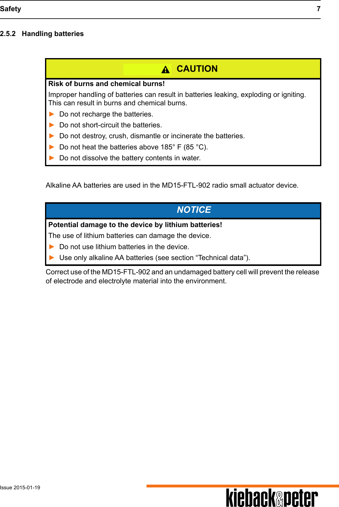Safety 7Issue 2015-01-19 A2.5.2 Handling batteriesAlkaline AA batteries are used in the MD15-FTL-902 radio small actuator device. Correct use of the MD15-FTL-902 and an undamaged battery cell will prevent the release of electrode and electrolyte material into the environment. CAUTIONRisk of burns and chemical burns!Improper handling of batteries can result in batteries leaking, exploding or igniting. This can result in burns and chemical burns.►Do not recharge the batteries.►Do not short-circuit the batteries.►Do not destroy, crush, dismantle or incinerate the batteries.►Do not heat the batteries above 185&deg; F (85 &deg;C). ►Do not dissolve the battery contents in water.NOTICEPotential damage to the device by lithium batteries!The use of lithium batteries can damage the device.►Do not use lithium batteries in the device.►Use only alkaline AA batteries (see section &ldquo;Technical data&rdquo;).