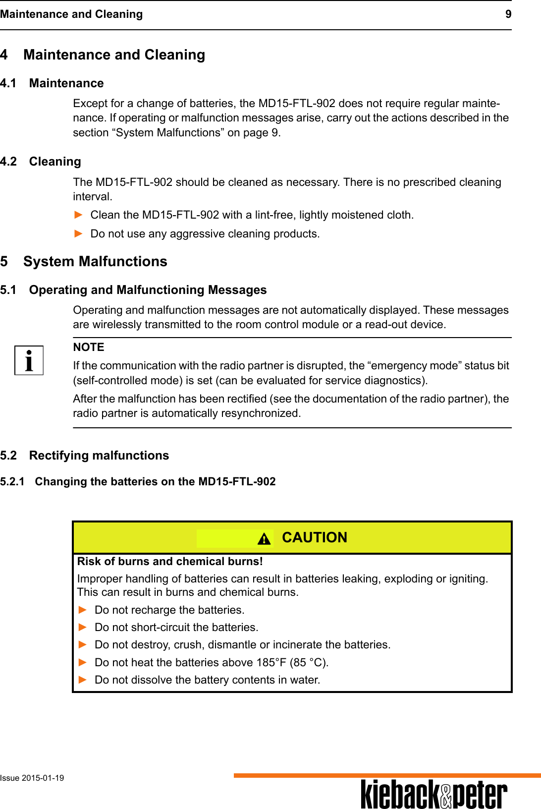 Maintenance and Cleaning 9Issue 2015-01-19 A4 Maintenance and Cleaning4.1 MaintenanceExcept for a change of batteries, the MD15-FTL-902 does not require regular mainte-nance. If operating or malfunction messages arise, carry out the actions described in the section &ldquo;System Malfunctions&rdquo; on page 9. 4.2 CleaningThe MD15-FTL-902 should be cleaned as necessary. There is no prescribed cleaning interval.►Clean the MD15-FTL-902 with a lint-free, lightly moistened cloth.►Do not use any aggressive cleaning products.5 System Malfunctions5.1 Operating and Malfunctioning MessagesOperating and malfunction messages are not automatically displayed. These messages are wirelessly transmitted to the room control module or a read-out device.NOTEIf the communication with the radio partner is disrupted, the &ldquo;emergency mode&rdquo; status bit (self-controlled mode) is set (can be evaluated for service diagnostics).After the malfunction has been rectified (see the documentation of the radio partner), the radio partner is automatically resynchronized.5.2 Rectifying malfunctions5.2.1 Changing the batteries on the MD15-FTL-902CAUTIONRisk of burns and chemical burns!Improper handling of batteries can result in batteries leaking, exploding or igniting. This can result in burns and chemical burns.►Do not recharge the batteries.►Do not short-circuit the batteries.►Do not destroy, crush, dismantle or incinerate the batteries.►Do not heat the batteries above 185&deg;F (85 &deg;C). ►Do not dissolve the battery contents in water.