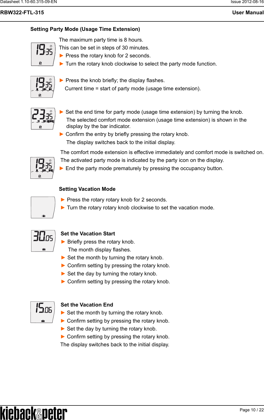 APage 10 / 22User ManualRBW322-FTL-315Datasheet 1.10-60.315-09-EN Issue 2012-08-16Setting Party Mode (Usage Time Extension)The maximum party time is 8 hours.This can be set in steps of 30 minutes.► Press the rotary knob for 2 seconds.► Turn the rotary knob clockwise to select the party mode function.► Press the knob briefly; the display flashes.    Current time = start of party mode (usage time extension).► Set the end time for party mode (usage time extension) by turning the knob.     The selected comfort mode extension (usage time extension) is shown in the      display by the bar indicator.► Confirm the entry by briefly pressing the rotary knob.     The display switches back to the initial display. The comfort mode extension is effective immediately and comfort mode is switched on. The activated party mode is indicated by the party icon on the display.► End the party mode prematurely by pressing the occupancy button.Setting Vacation Mode► Press the rotary rotary knob for 2 seconds.► Turn the rotary rotary knob clockwise to set the vacation mode.Set the Vacation Start► Briefly press the rotary knob.     The month display flashes.► Set the month by turning the rotary knob.► Confirm setting by pressing the rotary knob.► Set the day by turning the rotary knob.► Confirm setting by pressing the rotary knob.Set the Vacation End► Set the month by turning the rotary knob.► Confirm setting by pressing the rotary knob.► Set the day by turning the rotary knob.► Confirm setting by pressing the rotary knob.The display switches back to the initial display.612182406121824061218240