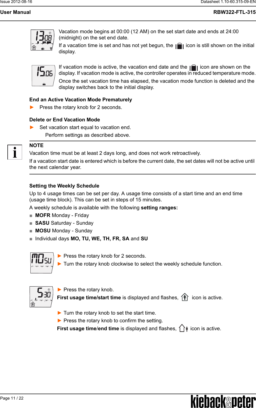 APage 11 / 22Datasheet 1.10-60.315-09-ENRBW322-FTL-315User ManualIssue 2012-08-16Vacation mode begins at 00:00 (12 AM) on the set start date and ends at 24:00 (midnight) on the set end date.If a vacation time is set and has not yet begun, the   icon is still shown on the initial display. If vacation mode is active, the vacation end date and the   icon are shown on the display. If vacation mode is active, the controller operates in reduced temperature mode.Once the set vacation time has elapsed, the vacation mode function is deleted and the display switches back to the initial display.End an Active Vacation Mode Prematurely► Press the rotary knob for 2 seconds.Delete or End Vacation Mode► Set vacation start equal to vacation end.     Perform settings as described above.NOTEVacation time must be at least 2 days long, and does not work retroactively.If a vacation start date is entered which is before the current date, the set dates will not be active until the next calendar year.Setting the Weekly ScheduleUp to 4 usage times can be set per day. A usage time consists of a start time and an end time (usage time block). This can be set in steps of 15 minutes.A weekly schedule is available with the following setting ranges:■MOFR Monday - Friday ■SASU Saturday - Sunday■MOSU Monday - Sunday■Individual days MO, TU, WE, TH, FR, SA and SU ► Press the rotary knob for 2 seconds. ► Turn the rotary knob clockwise to select the weekly schedule function.► Press the rotary knob.First usage time/start time is displayed and flashes,   icon is active.► Turn the rotary knob to set the start time. ► Press the rotary knob to confirm the setting.First usage time/end time is displayed and flashes,   icon is active.612182406121824061218240