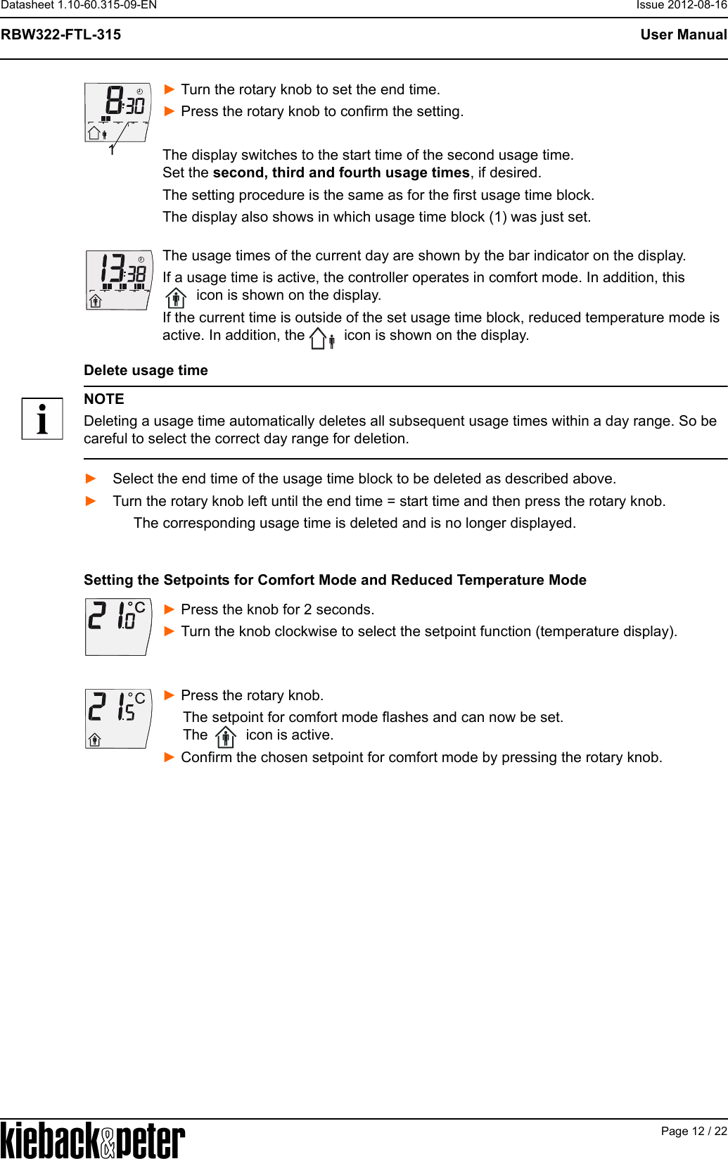 APage 12 / 22User ManualRBW322-FTL-315Datasheet 1.10-60.315-09-EN Issue 2012-08-16► Turn the rotary knob to set the end time. ► Press the rotary knob to confirm the setting.The display switches to the start time of the second usage time. Set the second, third and fourth usage times, if desired. The setting procedure is the same as for the first usage time block.The display also shows in which usage time block (1) was just set.The usage times of the current day are shown by the bar indicator on the display.If a usage time is active, the controller operates in comfort mode. In addition, this  icon is shown on the display.If the current time is outside of the set usage time block, reduced temperature mode is active. In addition, the   icon is shown on the display.Delete usage timeNOTEDeleting a usage time automatically deletes all subsequent usage times within a day range. So be careful to select the correct day range for deletion.► Select the end time of the usage time block to be deleted as described above.► Turn the rotary knob left until the end time = start time and then press the rotary knob.The corresponding usage time is deleted and is no longer displayed.Setting the Setpoints for Comfort Mode and Reduced Temperature Mode► Press the knob for 2 seconds. ► Turn the knob clockwise to select the setpoint function (temperature display).► Press the rotary knob.     The setpoint for comfort mode flashes and can now be set.       The   icon is active.► Confirm the chosen setpoint for comfort mode by pressing the rotary knob.61218240161218240
