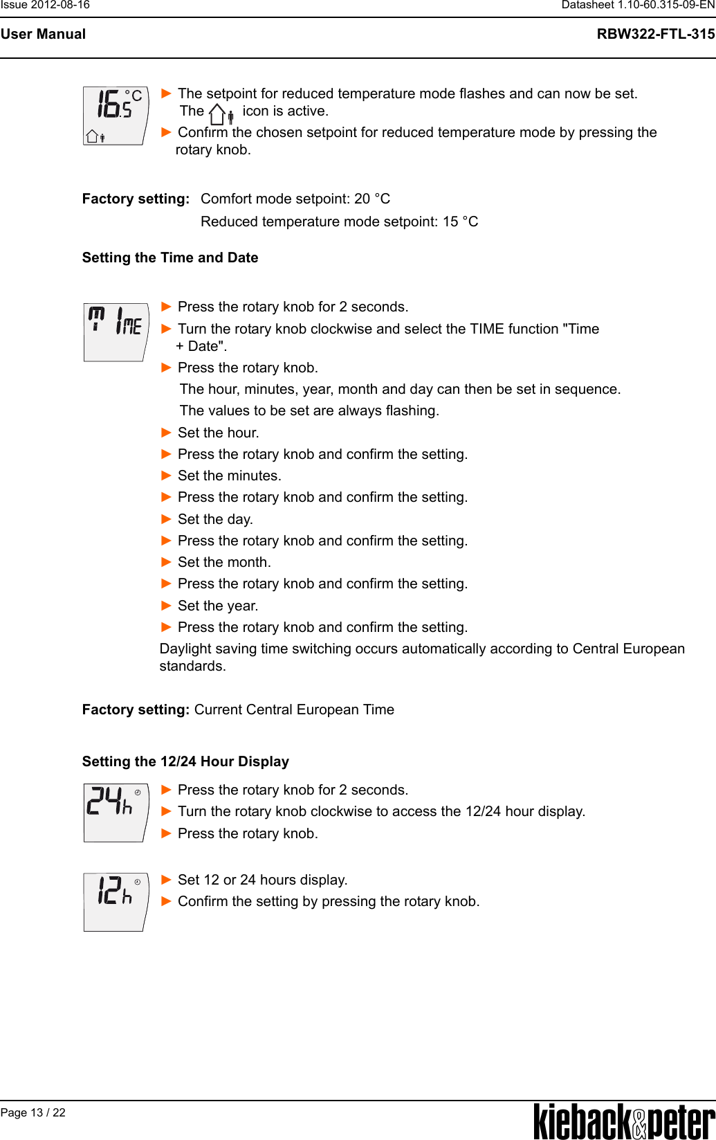 APage 13 / 22Datasheet 1.10-60.315-09-ENRBW322-FTL-315User ManualIssue 2012-08-16► The setpoint for reduced temperature mode flashes and can now be set.      The   icon is active.► Confirm the chosen setpoint for reduced temperature mode by pressing the     rotary knob.Setting the Time and Date► Press the rotary knob for 2 seconds.► Turn the rotary knob clockwise and select the TIME function "Time     + Date".► Press the rotary knob.     The hour, minutes, year, month and day can then be set in sequence.          The values to be set are always flashing.► Set the hour. ► Press the rotary knob and confirm the setting.► Set the minutes.► Press the rotary knob and confirm the setting.► Set the day. ► Press the rotary knob and confirm the setting.► Set the month.► Press the rotary knob and confirm the setting.► Set the year.► Press the rotary knob and confirm the setting.Daylight saving time switching occurs automatically according to Central European standards.Factory setting: Current Central European TimeSetting the 12/24 Hour Display► Press the rotary knob for 2 seconds. ► Turn the rotary knob clockwise to access the 12/24 hour display.► Press the rotary knob.► Set 12 or 24 hours display.► Confirm the setting by pressing the rotary knob.Factory setting: Comfort mode setpoint: 20 &deg;CReduced temperature mode setpoint: 15 &deg;C