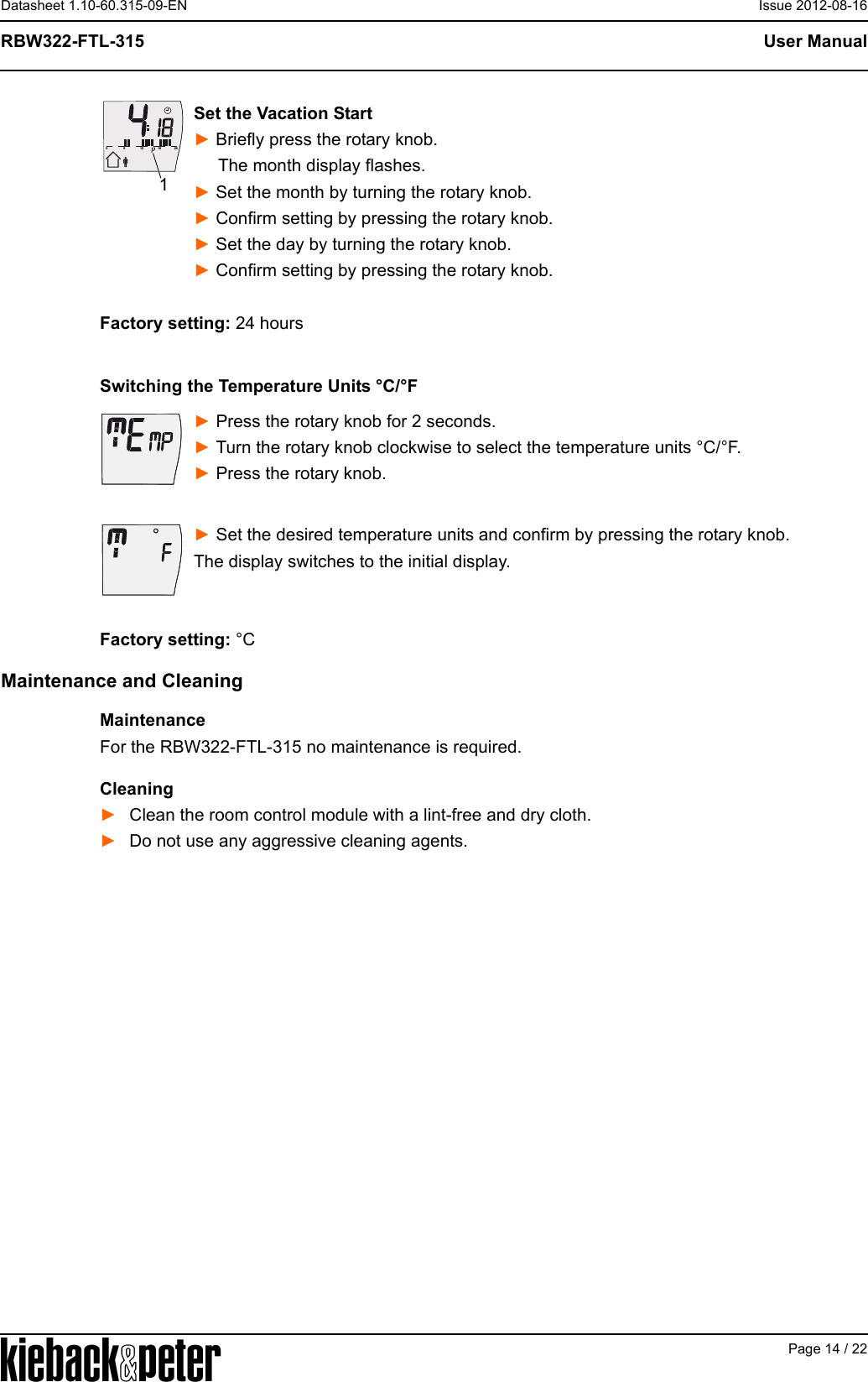 APage 14 / 22User ManualRBW322-FTL-315Datasheet 1.10-60.315-09-EN Issue 2012-08-16Set the Vacation Start► Briefly press the rotary knob.     The month display flashes.► Set the month by turning the rotary knob.► Confirm setting by pressing the rotary knob.► Set the day by turning the rotary knob.► Confirm setting by pressing the rotary knob.Factory setting: 24 hoursSwitching the Temperature Units &deg;C/&deg;F► Press the rotary knob for 2 seconds. ► Turn the rotary knob clockwise to select the temperature units &deg;C/&deg;F.► Press the rotary knob.► Set the desired temperature units and confirm by pressing the rotary knob.The display switches to the initial display.Factory setting: &deg;CMaintenance and CleaningMaintenanceFor the RBW322-FTL-315 no maintenance is required.Cleaning►Clean the room control module with a lint-free and dry cloth.►Do not use any aggressive cleaning agents.612182401