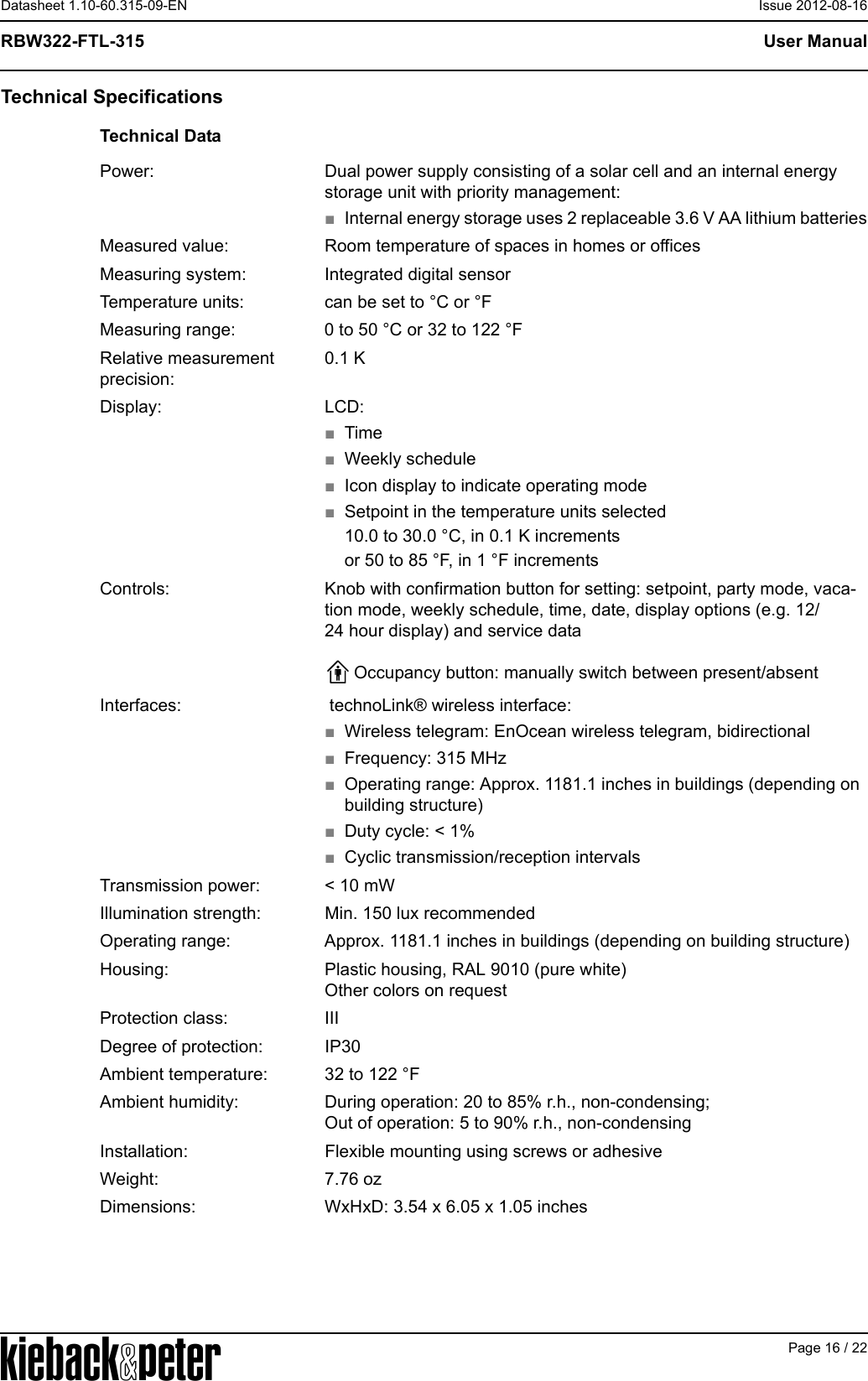 APage 16 / 22User ManualRBW322-FTL-315Datasheet 1.10-60.315-09-EN Issue 2012-08-16Technical SpecificationsTechnical DataPower: Dual power supply consisting of a solar cell and an internal energy storage unit with priority management:■Internal energy storage uses 2 replaceable 3.6 V AA lithium batteriesMeasured value: Room temperature of spaces in homes or officesMeasuring system: Integrated digital sensorTemperature units: can be set to &deg;C or &deg;FMeasuring range: 0 to 50 &deg;C or 32 to 122 &deg;FRelative measurement precision:0.1 KDisplay: LCD:■Time■Weekly schedule■Icon display to indicate operating mode■Setpoint in the temperature units selected10.0 to 30.0 &deg;C, in 0.1 K incrementsor 50 to 85 &deg;F, in 1 &deg;F incrementsControls: Knob with confirmation button for setting: setpoint, party mode, vaca-tion mode, weekly schedule, time, date, display options (e.g. 12/24 hour display) and service dataOccupancy button: manually switch between present/absentInterfaces:  technoLink&reg; wireless interface:■Wireless telegram: EnOcean wireless telegram, bidirectional■Frequency: 315 MHz■Operating range: Approx. 1181.1 inches in buildings (depending on building structure)■Duty cycle: < 1%■Cyclic transmission/reception intervalsTransmission power: < 10 mWIllumination strength: Min. 150 lux recommendedOperating range: Approx. 1181.1 inches in buildings (depending on building structure)Housing: Plastic housing, RAL 9010 (pure white)Other colors on requestProtection class: IIIDegree of protection: IP30Ambient temperature: 32 to 122 &deg;FAmbient humidity: During operation: 20 to 85% r.h., non-condensing;Out of operation: 5 to 90% r.h., non-condensingInstallation: Flexible mounting using screws or adhesiveWeight: 7.76 ozDimensions: WxHxD: 3.54 x 6.05 x 1.05 inches