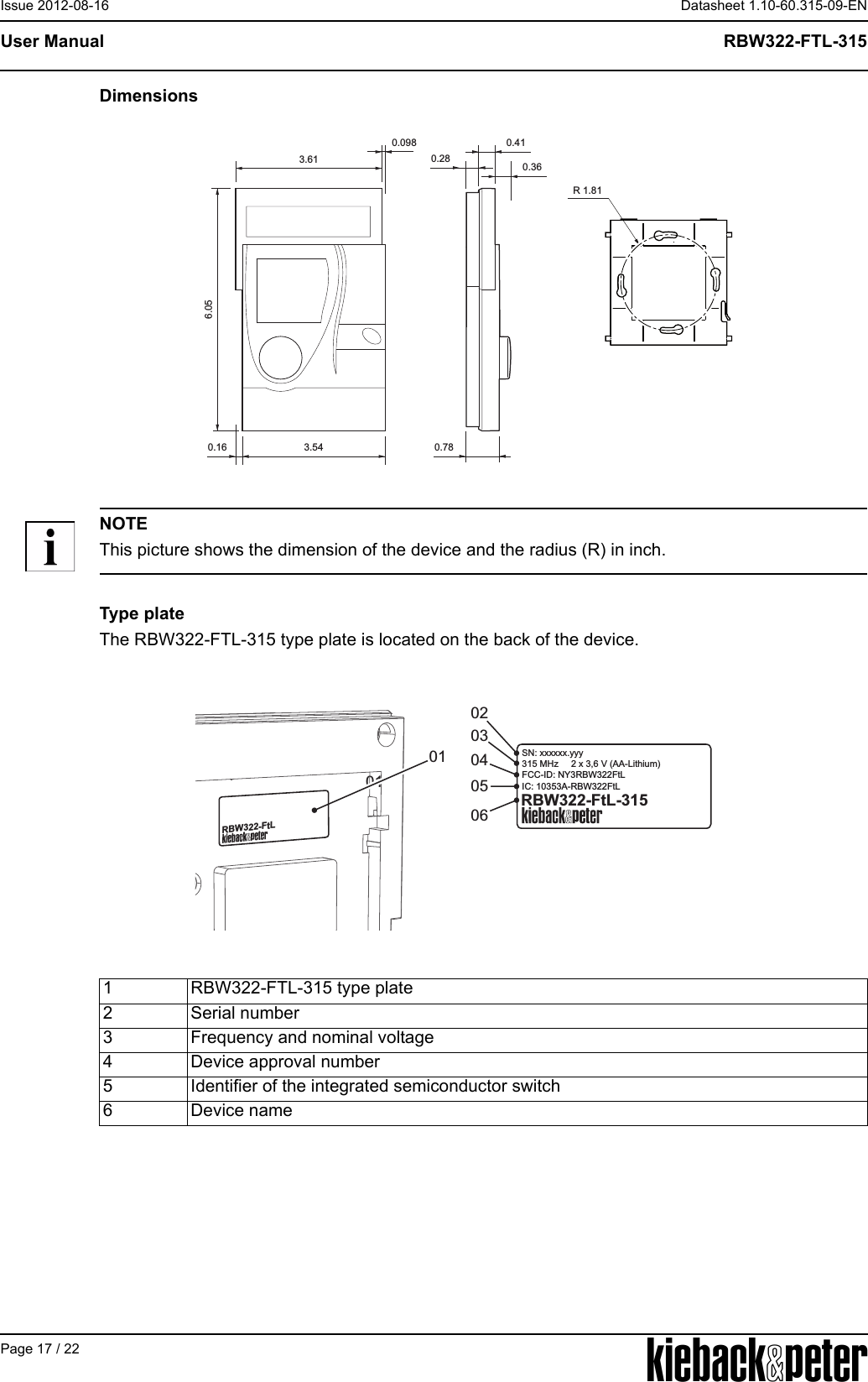 APage 17 / 22Datasheet 1.10-60.315-09-ENRBW322-FTL-315User ManualIssue 2012-08-16DimensionsNOTEThis picture shows the dimension of the device and the radius (R) in inch.Type plateThe RBW322-FTL-315 type plate is located on the back of the device.3.613.540.410.360.780.166.050.28R 1.810.0981 RBW322-FTL-315 type plate2 Serial number3 Frequency and nominal voltage4 Device approval number5 Identifier of the integrated semiconductor switch6 Device name03020605040101RBW322-FtLRBW322-FtL-315SN: xxxxxx.yyy315 MHz     2 x 3,6 V (AA-Lithium)FCC-ID: NY3RBW322FtLIC: 10353A-RBW322FtL
