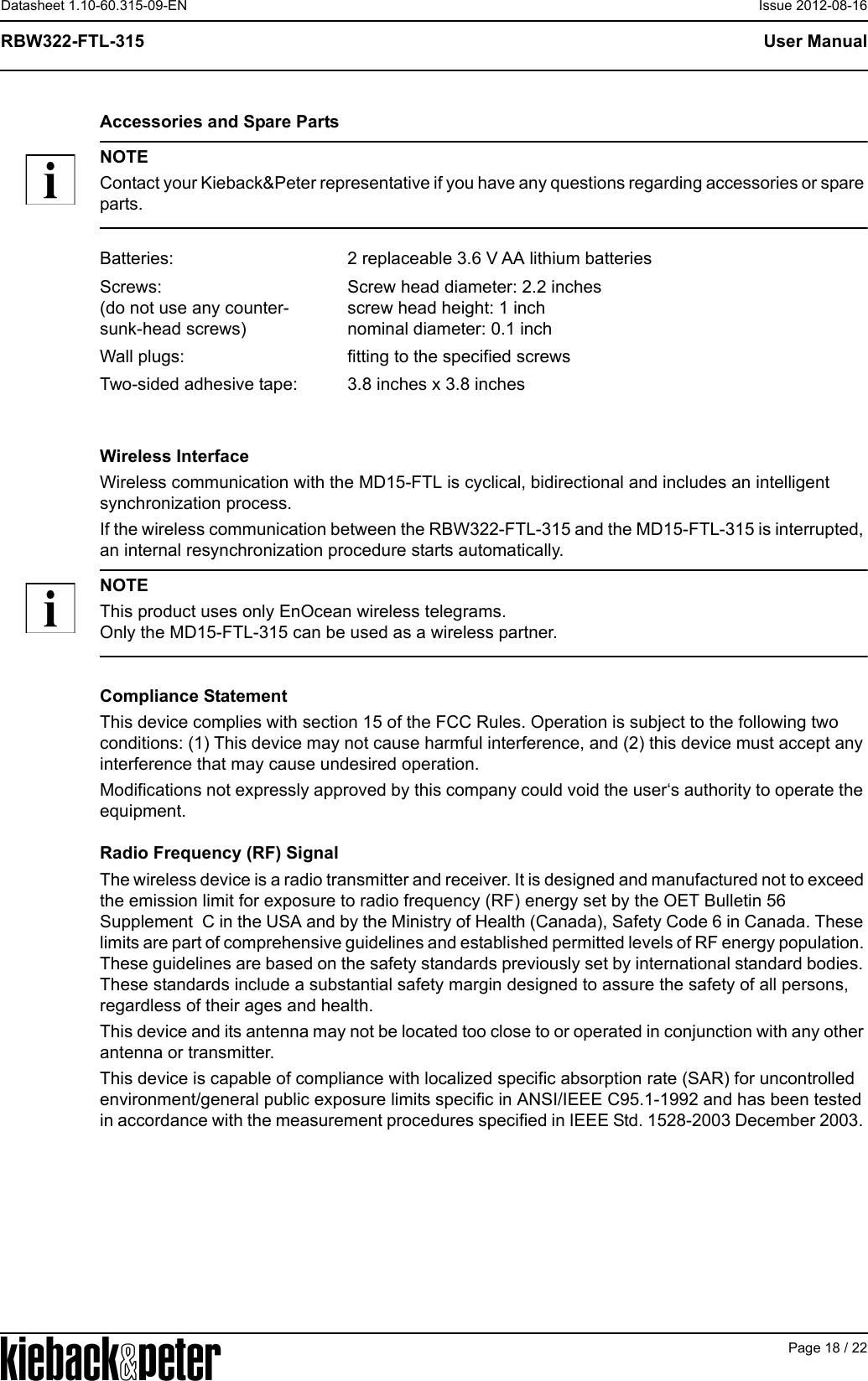 APage 18 / 22User ManualRBW322-FTL-315Datasheet 1.10-60.315-09-EN Issue 2012-08-16Accessories and Spare PartsNOTEContact your Kieback&amp;Peter representative if you have any questions regarding accessories or spare parts.Wireless InterfaceWireless communication with the MD15-FTL is cyclical, bidirectional and includes an intelligent synchronization process.If the wireless communication between the RBW322-FTL-315 and the MD15-FTL-315 is interrupted, an internal resynchronization procedure starts automatically.NOTEThis product uses only EnOcean wireless telegrams.Only the MD15-FTL-315 can be used as a wireless partner.Compliance StatementThis device complies with section 15 of the FCC Rules. Operation is subject to the following two conditions: (1) This device may not cause harmful interference, and (2) this device must accept any interference that may cause undesired operation.Modifications not expressly approved by this company could void the user&lsquo;s authority to operate the equipment.Radio Frequency (RF) SignalThe wireless device is a radio transmitter and receiver. It is designed and manufactured not to exceed the emission limit for exposure to radio frequency (RF) energy set by the OET Bulletin 56 Supplement  C in the USA and by the Ministry of Health (Canada), Safety Code 6 in Canada. These limits are part of comprehensive guidelines and established permitted levels of RF energy population. These guidelines are based on the safety standards previously set by international standard bodies. These standards include a substantial safety margin designed to assure the safety of all persons, regardless of their ages and health.This device and its antenna may not be located too close to or operated in conjunction with any other antenna or transmitter.This device is capable of compliance with localized specific absorption rate (SAR) for uncontrolled environment/general public exposure limits specific in ANSI/IEEE C95.1-1992 and has been tested in accordance with the measurement procedures specified in IEEE Std. 1528-2003 December 2003. Batteries: 2 replaceable 3.6 V AA lithium batteriesScrews:(do not use any counter-sunk-head screws)Screw head diameter: 2.2 inchesscrew head height: 1 inch nominal diameter: 0.1 inchWall plugs: fitting to the specified screwsTwo-sided adhesive tape: 3.8 inches x 3.8 inches