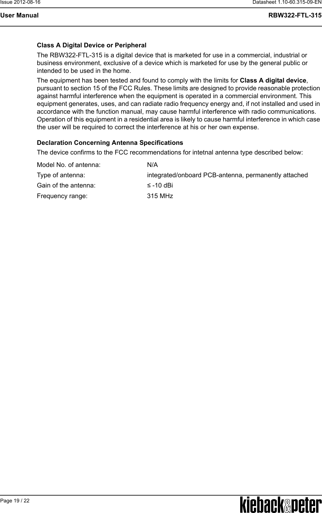 APage 19 / 22Datasheet 1.10-60.315-09-ENRBW322-FTL-315User ManualIssue 2012-08-16Class A Digital Device or PeripheralThe RBW322-FTL-315 is a digital device that is marketed for use in a commercial, industrial or business environment, exclusive of a device which is marketed for use by the general public or intended to be used in the home.The equipment has been tested and found to comply with the limits for Class A digital device, pursuant to section 15 of the FCC Rules. These limits are designed to provide reasonable protection against harmful interference when the equipment is operated in a commercial environment. This equipment generates, uses, and can radiate radio frequency energy and, if not installed and used in accordance with the function manual, may cause harmful interference with radio communications. Operation of this equipment in a residential area is likely to cause harmful interference in which case the user will be required to correct the interference at his or her own expense. Declaration Concerning Antenna SpecificationsThe device confirms to the FCC recommendations for intetnal antenna type described below:Model No. of antenna: N/AType of antenna: integrated/onboard PCB-antenna, permanently attachedGain of the antenna: &le; -10 dBiFrequency range: 315 MHz