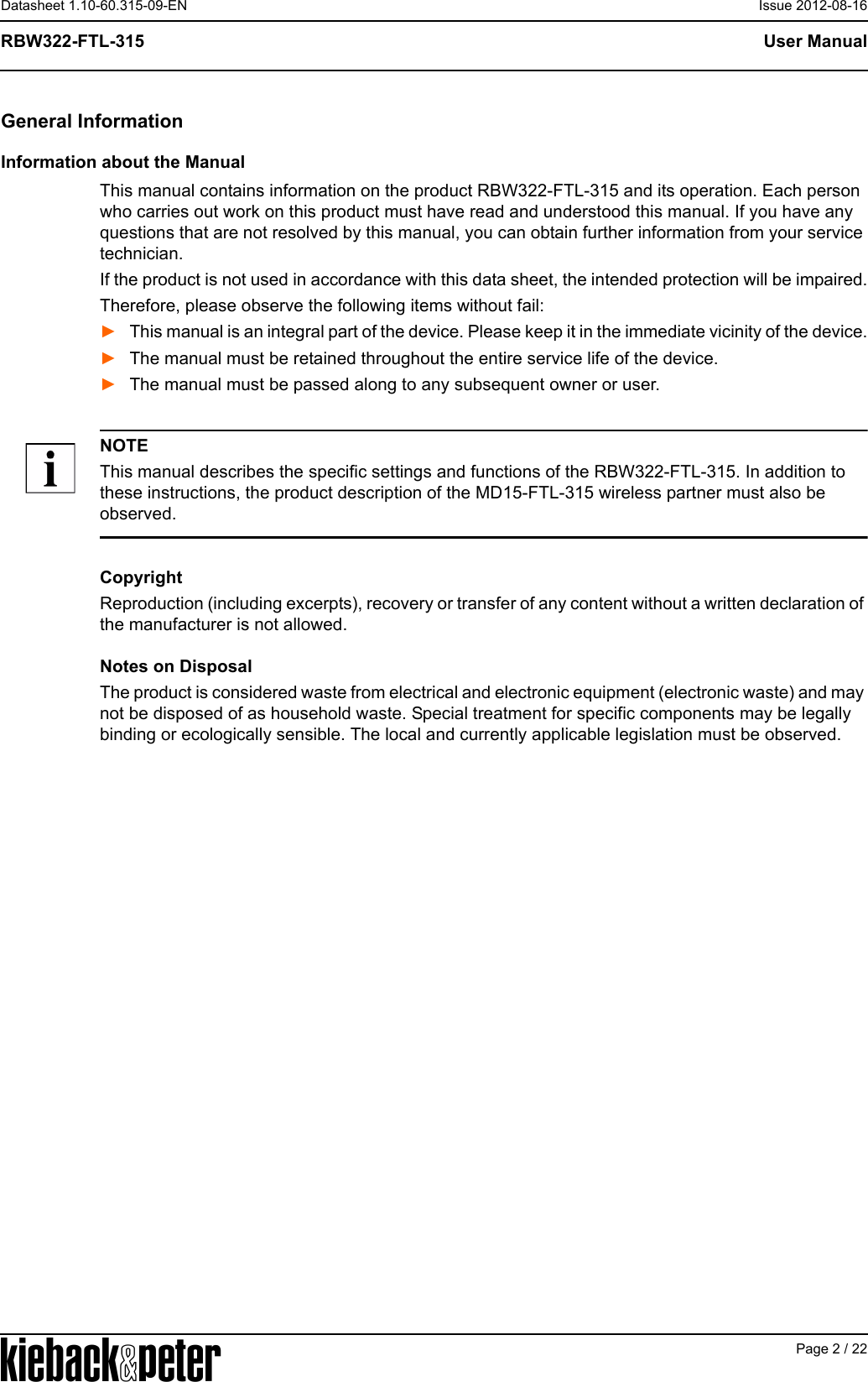 APage 2 / 22User ManualRBW322-FTL-315Datasheet 1.10-60.315-09-EN Issue 2012-08-16General InformationInformation about the ManualThis manual contains information on the product RBW322-FTL-315 and its operation. Each person who carries out work on this product must have read and understood this manual. If you have any questions that are not resolved by this manual, you can obtain further information from your service technician.If the product is not used in accordance with this data sheet, the intended protection will be impaired.Therefore, please observe the following items without fail:►This manual is an integral part of the device. Please keep it in the immediate vicinity of the device.►The manual must be retained throughout the entire service life of the device.►The manual must be passed along to any subsequent owner or user.NOTEThis manual describes the specific settings and functions of the RBW322-FTL-315. In addition to these instructions, the product description of the MD15-FTL-315 wireless partner must also be observed.CopyrightReproduction (including excerpts), recovery or transfer of any content without a written declaration of the manufacturer is not allowed. Notes on DisposalThe product is considered waste from electrical and electronic equipment (electronic waste) and may not be disposed of as household waste. Special treatment for specific components may be legally binding or ecologically sensible. The local and currently applicable legislation must be observed.