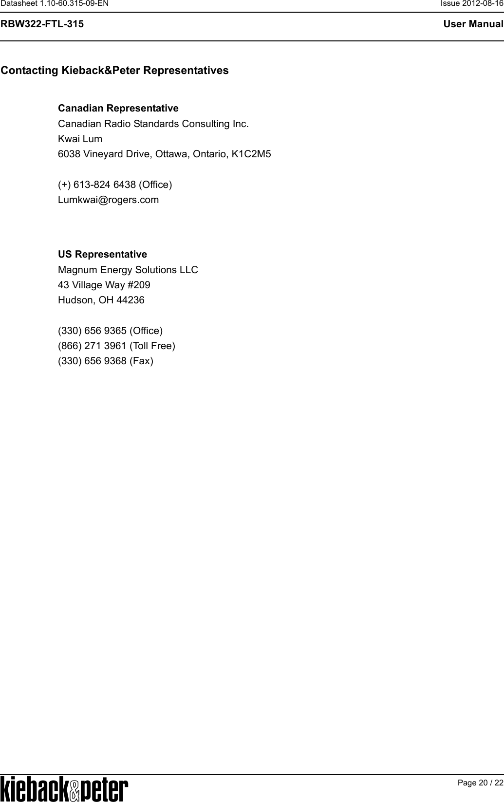 APage 20 / 22User ManualRBW322-FTL-315Datasheet 1.10-60.315-09-EN Issue 2012-08-16Contacting Kieback&amp;Peter RepresentativesCanadian RepresentativeCanadian Radio Standards Consulting Inc.Kwai Lum6038 Vineyard Drive, Ottawa, Ontario, K1C2M5(+) 613-824 6438 (Office)Lumkwai@rogers.comUS RepresentativeMagnum Energy Solutions LLC43 Village Way #209Hudson, OH 44236(330) 656 9365 (Office)(866) 271 3961 (Toll Free)(330) 656 9368 (Fax)